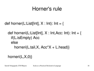 Horner's rule def horner(L:List[Int], X : Int): Int = { def horneri(L:List[Int], X : Int,Acc: Int): Int = { if(L.isEmpty) Acc  else  horneri(L.tail,X, Acc*X + L.head)} horneri(L,X,0)} 