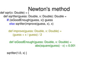 Newton's method def sqrt(x: Double) = { def sqrtIter(guess: Double, x: Double): Double = if  (isGoodEnough(guess, x)) guess else  sqrtIter(improve(guess, x), x) def improve(guess: Double, x: Double) = (guess + x / guess) / 2 def isGoodEnough(guess: Double, x: Double) = abs(square(guess) - x) < 0.001 sqrtIter(1.0, x) } 