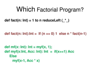 Which  Factorial Program? def fact(n: Int) = 1 to n reduceLeft (_*_)  def fact(n: Int):Int =  If (n == 0) 1  else n * fact(n-1) def mf(x: Int): Int = myf(x, 1); def myf(x:Int, Acc: Int): Int  =  if(x==1) Acc  Else myf(x-1, Acc * x) 