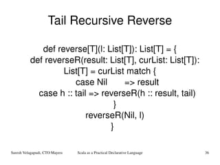 Tail Recursive Reverse def reverse[T](l: List[T]): List[T] = { def reverseR(result: List[T], curList: List[T]): List[T] = curList match { case Nil  => result case h :: tail => reverseR(h :: result, tail) } reverseR(Nil, l) } 