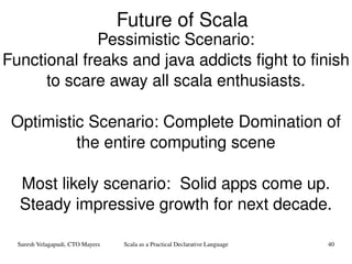 Future of Scala Pessimistic Scenario: Functional freaks and java addicts fight to finish to scare away all scala enthusiasts. Optimistic Scenario: Complete Domination of the entire computing scene Most likely scenario:  Solid apps come up. Steady impressive growth for next decade. 