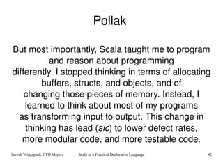 Pollak  But most importantly, Scala taught me to program and reason about programming differently. I stopped thinking in terms of allocating buffers, structs, and objects, and of changing those pieces of memory. Instead, I learned to think about most of my programs as transforming input to output. This change in thinking has lead ( sic ) to lower defect rates, more modular code, and more testable code. 