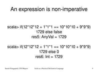 An expression is non-imperative scala> if(12*12*12 + 1*1*1 == 10*10*10 + 9*9*9) 1729 else false res5: AnyVal = 1729 scala> if(12*12*12 + 1*1*1 == 10*10*10 + 9*9*9) 1729 else 0 res6: Int = 1729 
