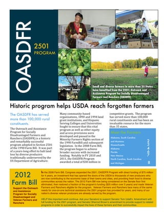 OASDFR
                                   2501
                                   PROGRAM




                                                                                                         Small and diverse farmers in more than 35 States
                                                                                                         have benefited from the 2501: Outreach and
                                                                                                         Assistance Program for Socially Disadvantaged
                                                                                                         Farmers and Ranchers (OASDFR)


Historic program helps USDA reach forgotten farmers
The OASDFR has served                                             Many	
  community-­‐based	
                                competitive	
  grants.	
  	
  The	
  program	
  
                                                                  organizations,	
  1890	
  and	
  1994	
  land	
            has	
  served	
  more	
  than	
  100,000	
  
more than 100,000 rural                                           grant	
  institutions,	
  and	
  Hispanic	
                rural	
  constituents	
  and	
  has	
  been	
  an	
  
constituents.                                                     Serving	
  Colleges	
  and	
  Universities	
               invaluable	
  resource	
  for	
  the	
  more	
  
                                                                  fought	
  to	
  ensure	
  that	
  this	
  vital	
          than	
  35	
  states.
The	
  Outreach	
  and	
  Assistance	
                            program	
  as	
  well	
  as	
  other	
  equity	
  
Program	
  for	
  Socially	
                                      and	
  access	
  provisions	
  were	
                       Meet the Farmers
Disadvantaged	
  Farmers	
  and	
                                 developed	
  and	
  passed	
  in	
  the	
  
                                                                  Minority	
  Farmers	
  Rights	
  section	
  of	
   www.flatsmentorfarm.org
                                                                                                                                     fl t          t f
Ranchers	
  (OASDFR)	
  is	
  a	
  historic	
                                                                                 Alabama, South Carolina
and	
  remarkably	
  successful	
                                 the	
  1990	
  FarmBill	
  and	
  subsequent	
              and Montana	                             2
program	
  adopted	
  in	
  Section	
  2501	
                     legislation.	
  	
  In	
  the	
  2008	
  Farm	
  Bill,	
    Massachusetts 	                          3
of	
  the	
  1990	
  Farm	
  Bill.	
  	
  It	
  was	
  part	
     the	
  program	
  began	
  to	
  achieve	
                  Alabama	                                 4
of	
  a	
  years-­‐long	
  effort	
  to	
  halt	
  land	
         broader	
  success	
  with	
  increased	
                   Florida	                                 6
loss	
  by	
  diverse	
  producers	
                              funding.	
  	
  Notably	
  in	
  FY	
  2010	
  and	
        New Mexico 	                             7
traditionally	
  underserved	
  by	
  the	
                       2011,	
  the	
  OASDFR	
  Program	
                         North Carolina, South Carolina
US	
  Department	
  of	
  Agriculture.	
  	
  	
  	
              awarded	
  a	
  total	
  of	
  $38	
  million	
  in	
       and Michigan                             8


      2012
                                             In the 2008 Farm Bill, Congress expanded the 2501; OASDFR Program with direct funding of $75 million
                                             for 4 years, an investment that has opened the doors of the USDA to thousands of new producers who
                                             are now contributing to the economic base of their towns and cities, and providing fresh food to diverse

  Farm Bill                                  communities across the nation. The 2012 Farm Bill now being considered on the Senate ﬂoor ﬁrst
                                             eliminated, then restored a fraction of the program’s funding ($25 million over 5 years) and made Veteran
    Support the Outreach                     Farmers and Ranchers eligible for the program. Veteran Farmers and Ranchers face many of the same
    and Assistance                           needs for one-on-one technical assistance the 2501 program has provided for years, and many of our
    Program for Socially                     nation’s diverse veteran producers are already served by the program.
    Disadvantaged and
    Veteran Farmers and                      HELP this important work continue. Ask your Senators to support Senator Tom Udall’s Amendment with
    Ranchers                                 full funding for the 2501 program, and Senator Sherrod Brown’s amendment to provide support to related
                                             programs in order to successfully impact the lives of these farmers and their communities.
                                             .
 