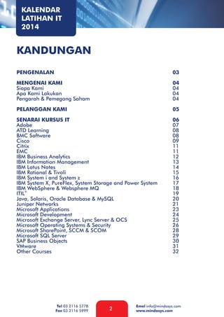 KALENDAR
LATIHAN IT
2014

KANDUNGAN
PENGENALAN

03

MENGENAI KAMI
Siapa Kami
Apa Kami Lakukan
Pengarah & Pemegang Saham

04
04
04
04

PELANGGAN KAMI

05

SENARAI KURSUS IT
Adobe
ATD Learning
BMC Software
Cisco
Citrix
EMC
IBM Business Analytics
IBM Information Management
IBM Lotus Notes
IBM Rational & Tivoli
IBM System i and System z
IBM System X, PureFlex, System Storage and Power System
IBM® WebSphere & Websphere MQ
ITIL
Java, Solaris, Oracle Database & MySQL
Juniper Networks
Microsoft Applications
Microsoft Development
Microsoft Exchange Server, Lync Server & OCS
Microsoft Operating Systems & Security
Microsoft SharePoint, SCCM & SCOM
Microsoft SQL Server
SAP Business Objects
VMware
Other Courses

06
07
08
08
09
11
11
12
13
14
15
16
17
18
19
20
21
23
24
25
26
28
29
30
31
32

Tel 03 2116 5778
Fax 03 2116 5999

2

Emel info@mindasys.com
www.mindasys.com

 