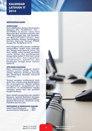 KALENDAR
LATIHAN IT
2014

MENGENAI KAMI
SIAPA KAMI
Kami didaftarkan dengan Kementerian
Malaysia (No. Pendaftaran: 357 –
02199987) di bawah nama Mind
Matrix Sdn Bhd. Syarikat ini dimiliki oleh
100% Bumiputera (No. Sijil Pendaftaran Bp221147753571141451). Kami
juga berdaftar dengan Pembangunan
Sumber Manusia Berhad (PSMB)
dengan No. Pendaftaran 4772.
Kami bergerak selari dengan matlamat
mengujudkan modal insan berkualiti
dan tenaga kerja bertaraf dunia. Visi
kami adalah untuk menjadi pembekal
utama latihan dan pembangunan
tenaga kerja dalam IT. Misi kami untuk
melatih dan meningkatkan
pengetahuan, kemahiran dan
keupayaan tenaga kerja melalui
latihan IT.
APA KAMI LAKUKAN
Kami laksanakan program melalui
Latihan Luaran (Public Training),
Latihan Dalaman (In-House Training)
dan Bimbingan Peribadi (Personal
Coaching).
Tenaga pengajar professional kami
terdiri dari mereka yang berkelayakan
dan berpengalaman. Mereka sentiasa
mengemaskini pengetahuan dan
kemahiran. Ini membolehkan mereka
mengajar secara teori dan praktikal
dengan berkesan.
Kami melatih tenaga kerja dari Jabatan
Kerajaan, Syarikat Berkaitan Kerajaan
(GLCs), Syarikat Antarabangsa (MNCs),
Syarikat Persendirian, Universiti, Kolej,
Politeknik dan lain-lain.
PENGARAH & PEMEGANG SAHAM
Zahari Sharit (Malaysia)
– 80%
Asmina Mansur (Malaysia) – 20%

Tel 03 2116 5778
Fax 03 2116 5999

4

Emel info@mindasys.com
www.mindasys.com

 