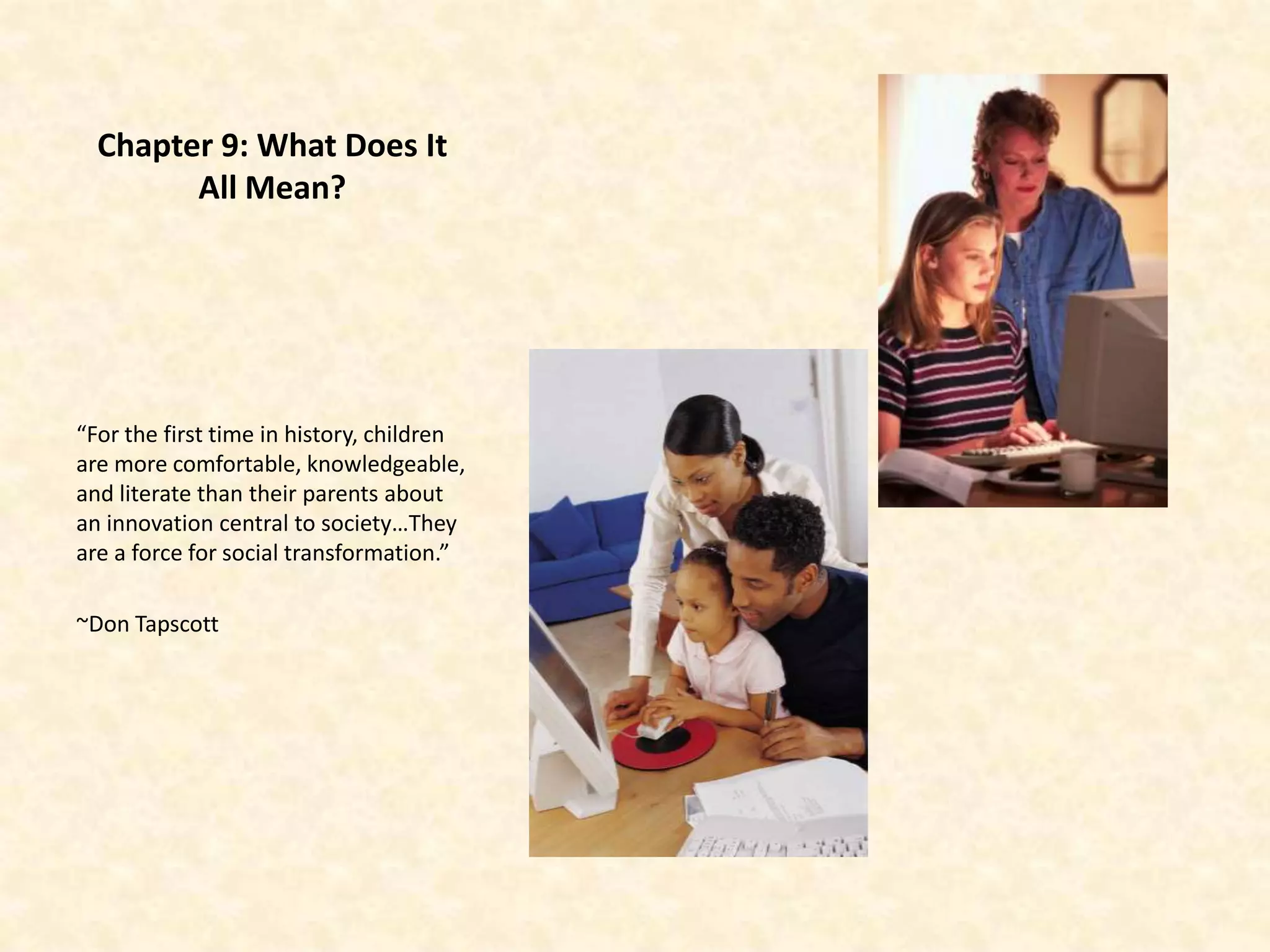 Chapter 9: What Does It
        All Mean?




“For the first time in history, children
are more comfortable, knowledgeable,
and literate than their parents about
an innovation central to society…They
are a force for social transformation.”

~Don Tapscott
 
