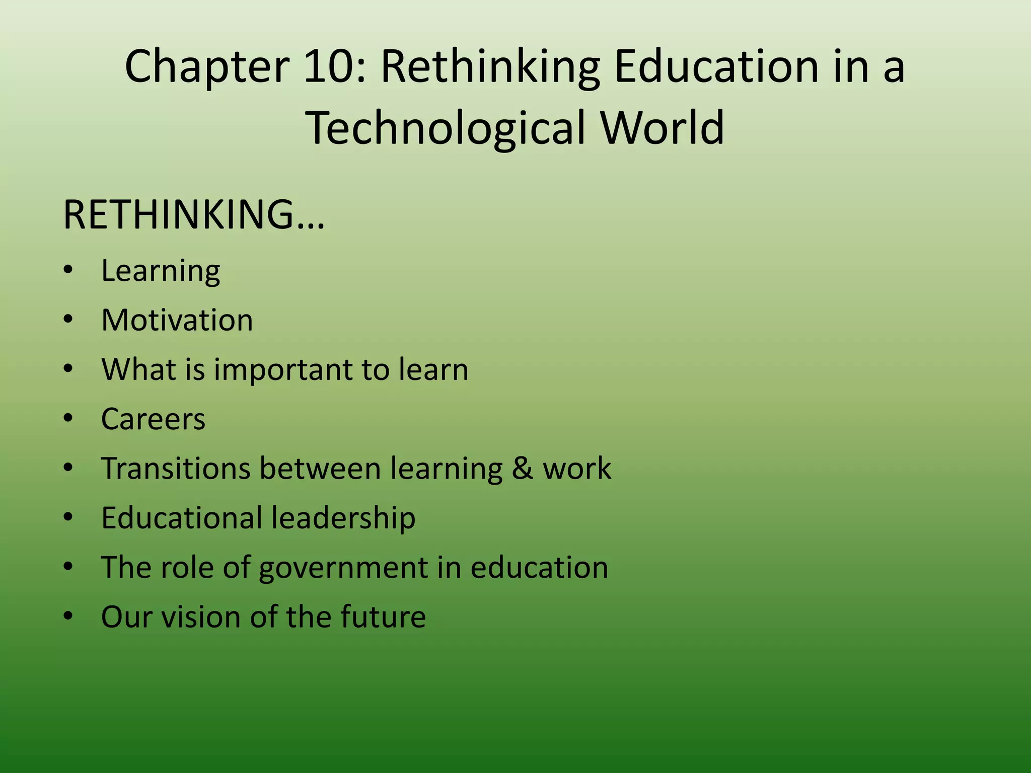 Chapter 10: Rethinking Education in a
             Technological World
RETHINKING…
•   Learning
•   Motivation
•   What is important to learn
•   Careers
•   Transitions between learning & work
•   Educational leadership
•   The role of government in education
•   Our vision of the future
 