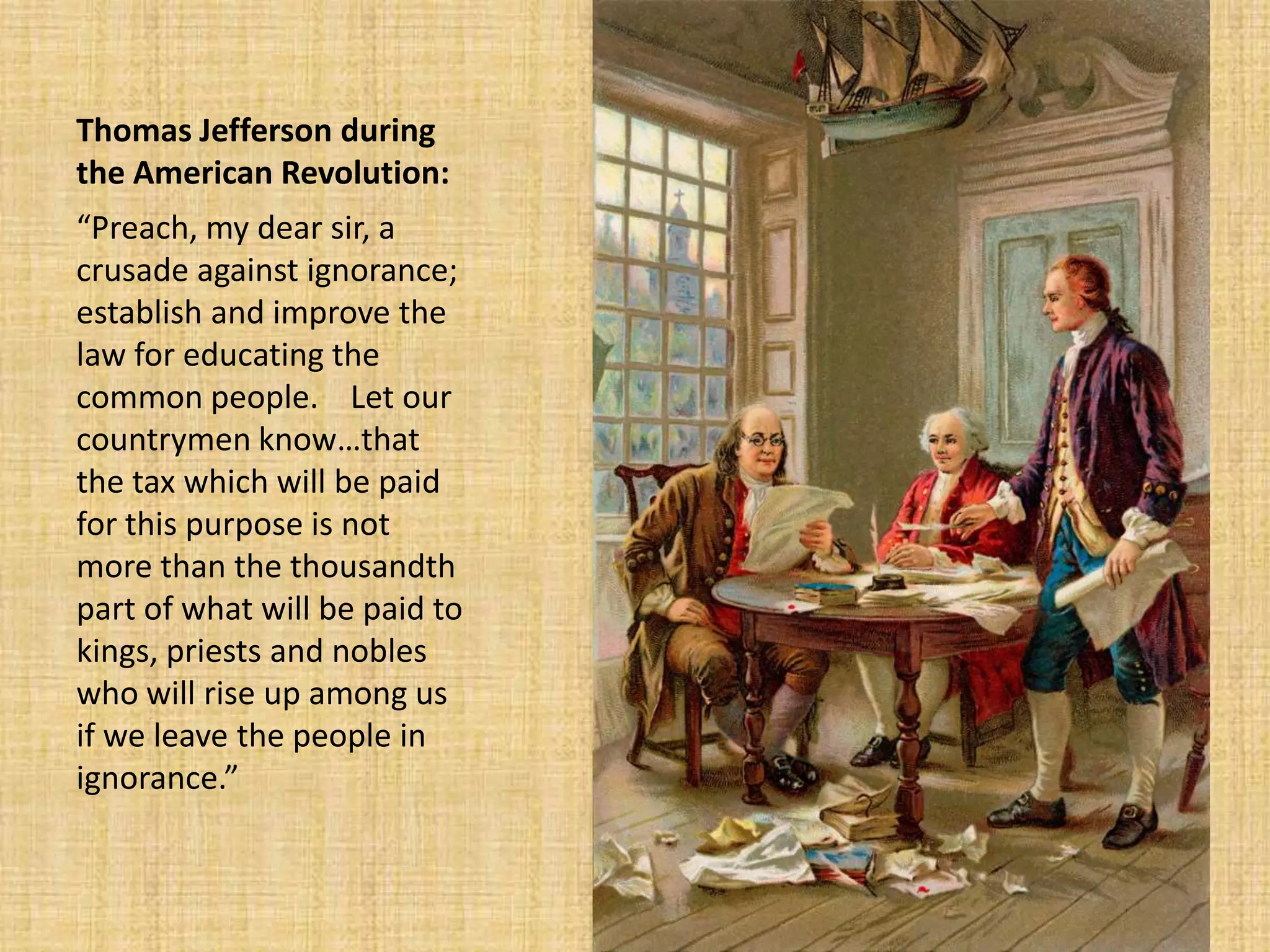 Thomas Jefferson during
the American Revolution:
“Preach, my dear sir, a
crusade against ignorance;
establish and improve the
law for educating the
common people. Let our
countrymen know…that
the tax which will be paid
for this purpose is not
more than the thousandth
part of what will be paid to
kings, priests and nobles
who will rise up among us
if we leave the people in
ignorance.”
 