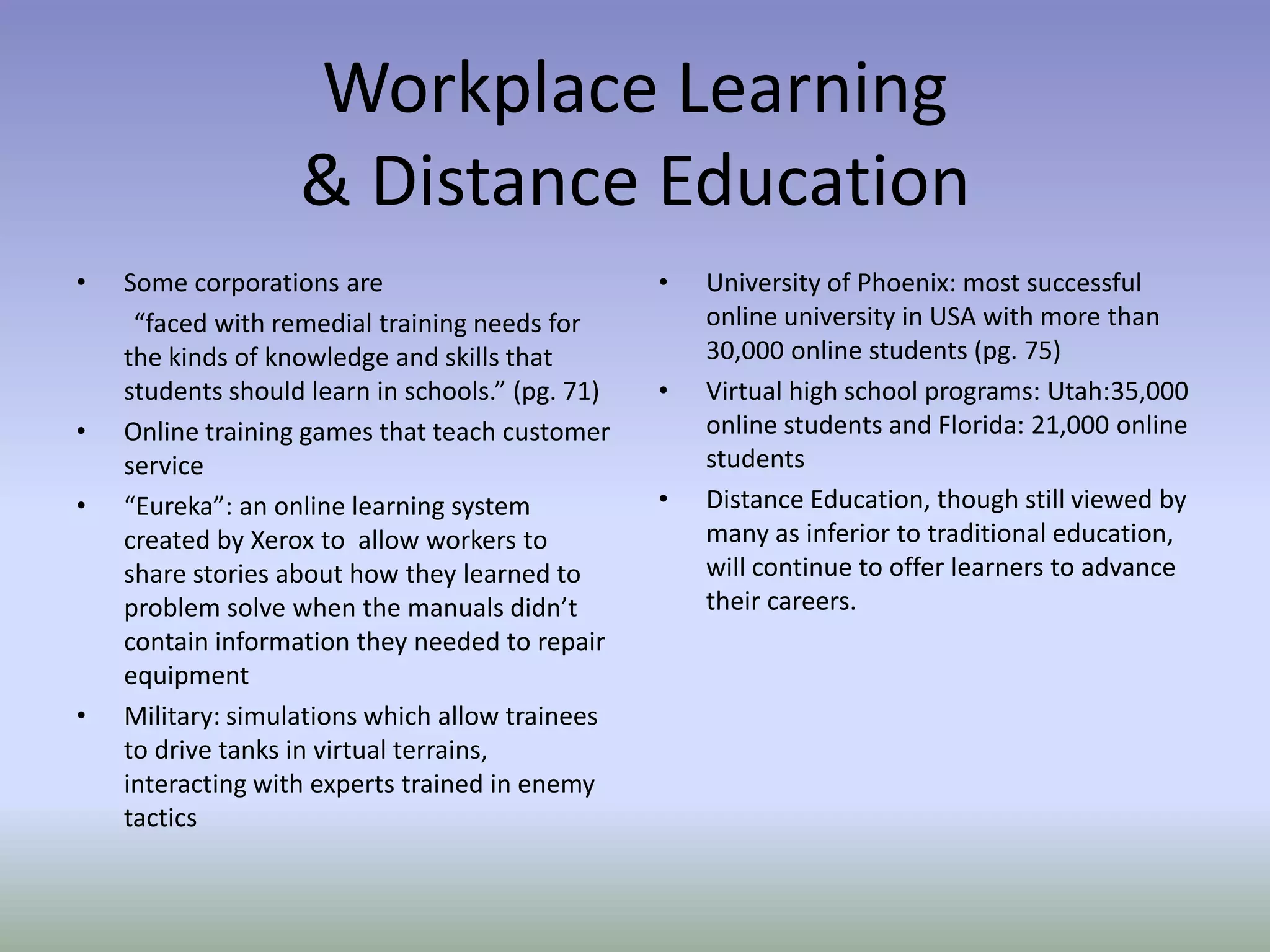 Workplace Learning
                   & Distance Education
•   Some corporations are                         •   University of Phoenix: most successful
     “faced with remedial training needs for          online university in USA with more than
    the kinds of knowledge and skills that            30,000 online students (pg. 75)
    students should learn in schools.” (pg. 71)   •   Virtual high school programs: Utah:35,000
•   Online training games that teach customer         online students and Florida: 21,000 online
    service                                           students
•   “Eureka”: an online learning system           •   Distance Education, though still viewed by
    created by Xerox to allow workers to              many as inferior to traditional education,
    share stories about how they learned to           will continue to offer learners to advance
    problem solve when the manuals didn’t             their careers.
    contain information they needed to repair
    equipment
•   Military: simulations which allow trainees
    to drive tanks in virtual terrains,
    interacting with experts trained in enemy
    tactics
 