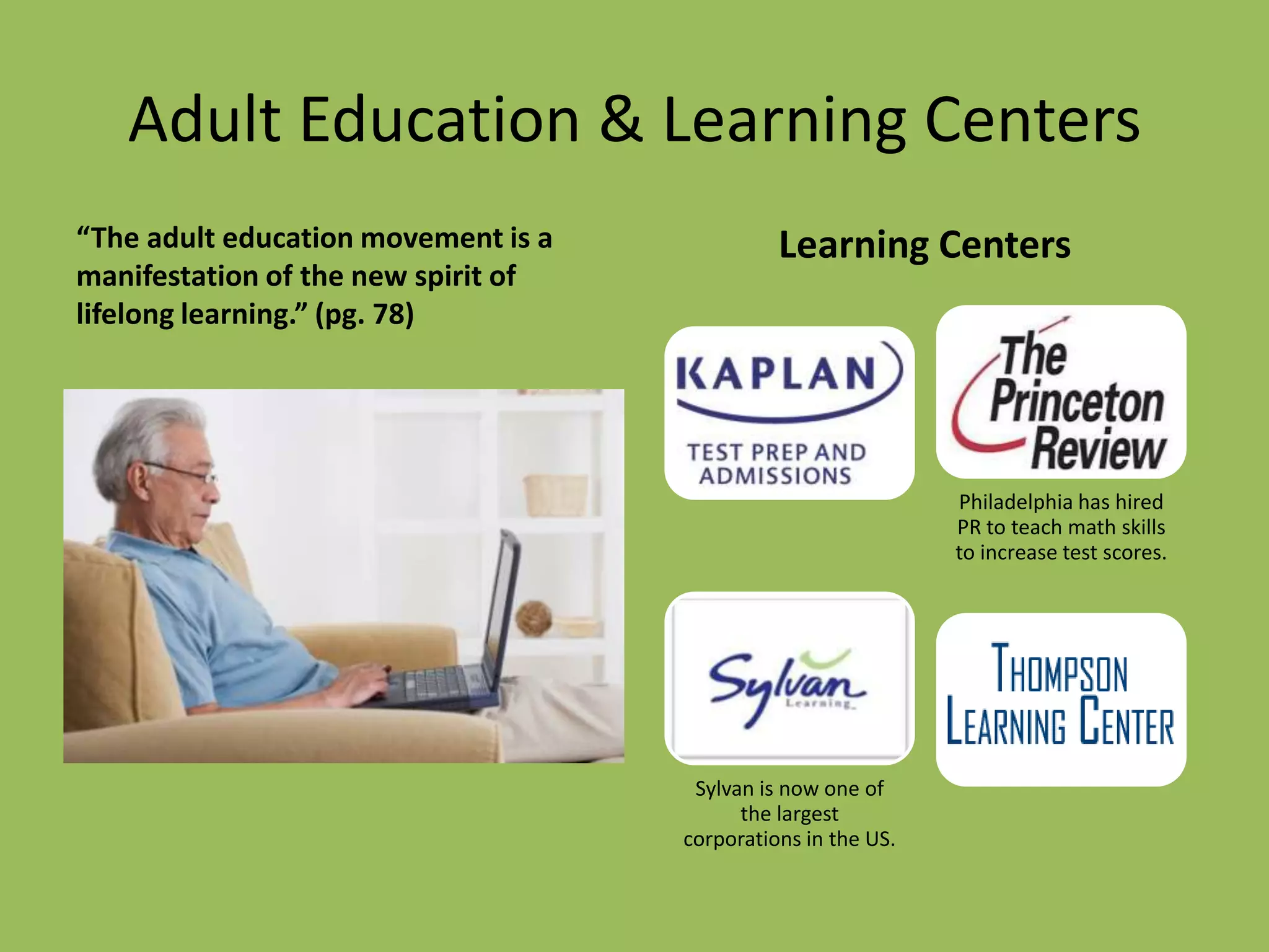 Adult Education & Learning Centers
“The adult education movement is a             Learning Centers
manifestation of the new spirit of
lifelong learning.” (pg. 78)




                                                               Philadelphia has hired
                                                               PR to teach math skills
                                                               to increase test scores.




                                      Sylvan is now one of
                                           the largest
                                     corporations in the US.
 