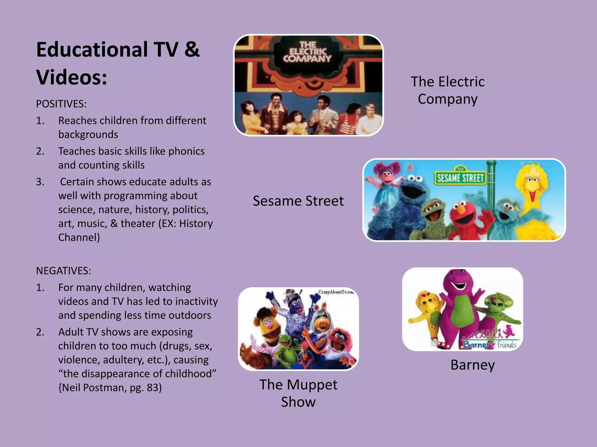 Educational TV &
Videos:                                                   The Electric
POSITIVES:                                                 Company
1. Reaches children from different
    backgrounds
2. Teaches basic skills like phonics
    and counting skills
3. Certain shows educate adults as
    well with programming about
    science, nature, history, politics,
                                          Sesame Street
    art, music, & theater (EX: History
    Channel)

NEGATIVES:
1. For many children, watching
   videos and TV has led to inactivity
   and spending less time outdoors
2. Adult TV shows are exposing
   children to too much (drugs, sex,
   violence, adultery, etc.), causing
   “the disappearance of childhood”
                                                                Barney
   {Neil Postman, pg. 83)                 The Muppet
                                             Show
 
