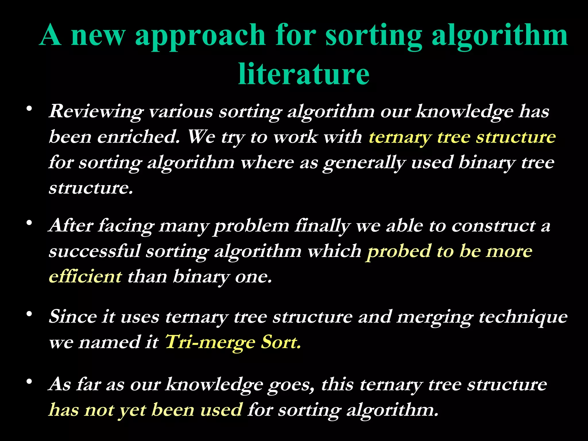 A new approach for sorting algorithm
             literature
• Reviewing various sorting algorithm our knowledge has
  been enriched. We try to work with ternary tree structure
  for sorting algorithm where as generally used binary tree
  structure.
• After facing many problem finally we able to construct a
  successful sorting algorithm which probed to be more
  efficient than binary one.
• Since it uses ternary tree structure and merging technique
  we named it Tri-merge Sort.
• As far as our knowledge goes, this ternary tree structure
  has not yet been used for sorting algorithm.
 