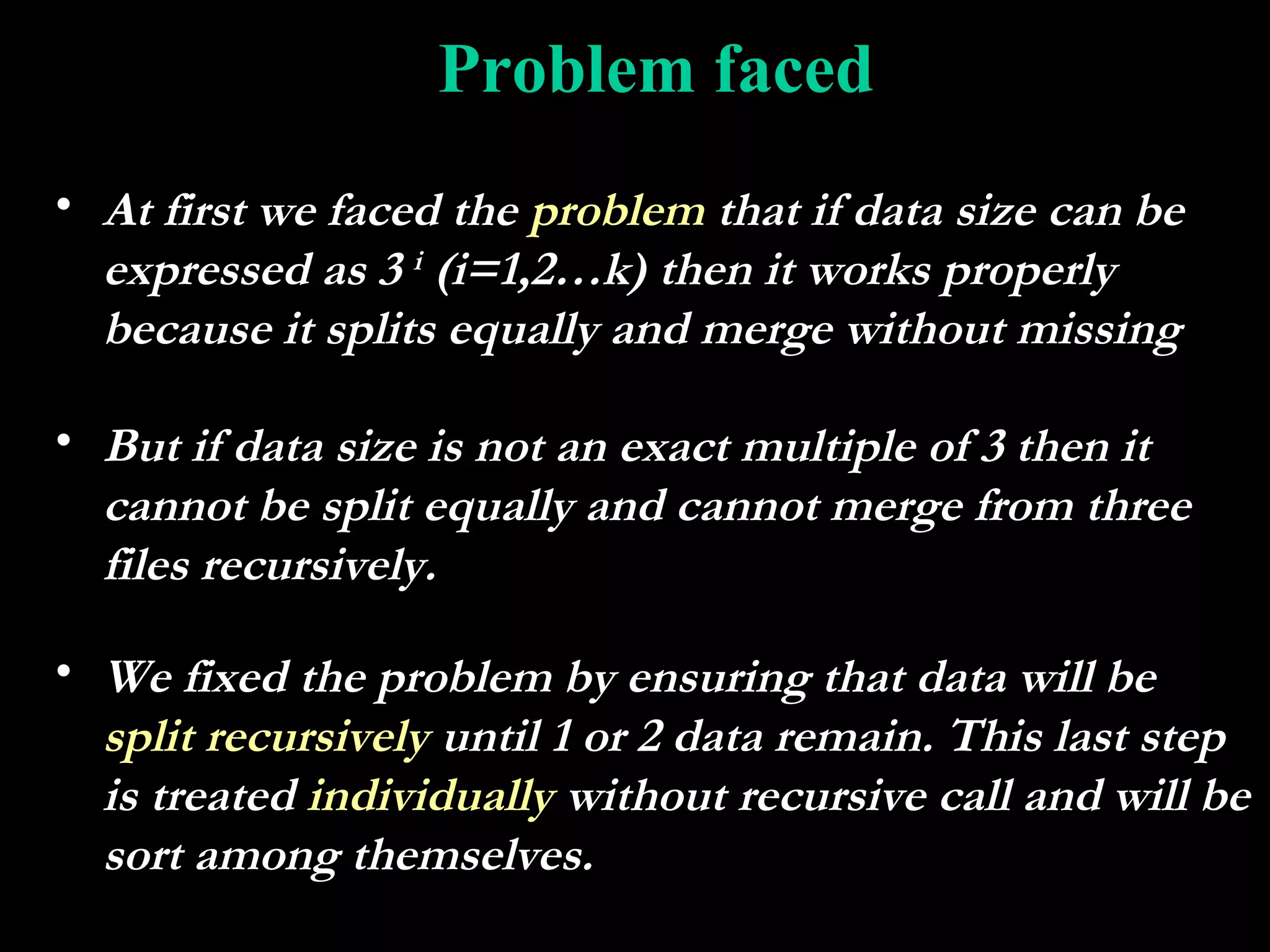 Problem faced
• At first we faced the problem that if data size can be
  expressed as 3 i (i=1,2…k) then it works properly
  because it splits equally and merge without missing

• But if data size is not an exact multiple of 3 then it
  cannot be split equally and cannot merge from three
  files recursively.

• We fixed the problem by ensuring that data will be
  split recursively until 1 or 2 data remain. This last step
  is treated individually without recursive call and will be
  sort among themselves.
 