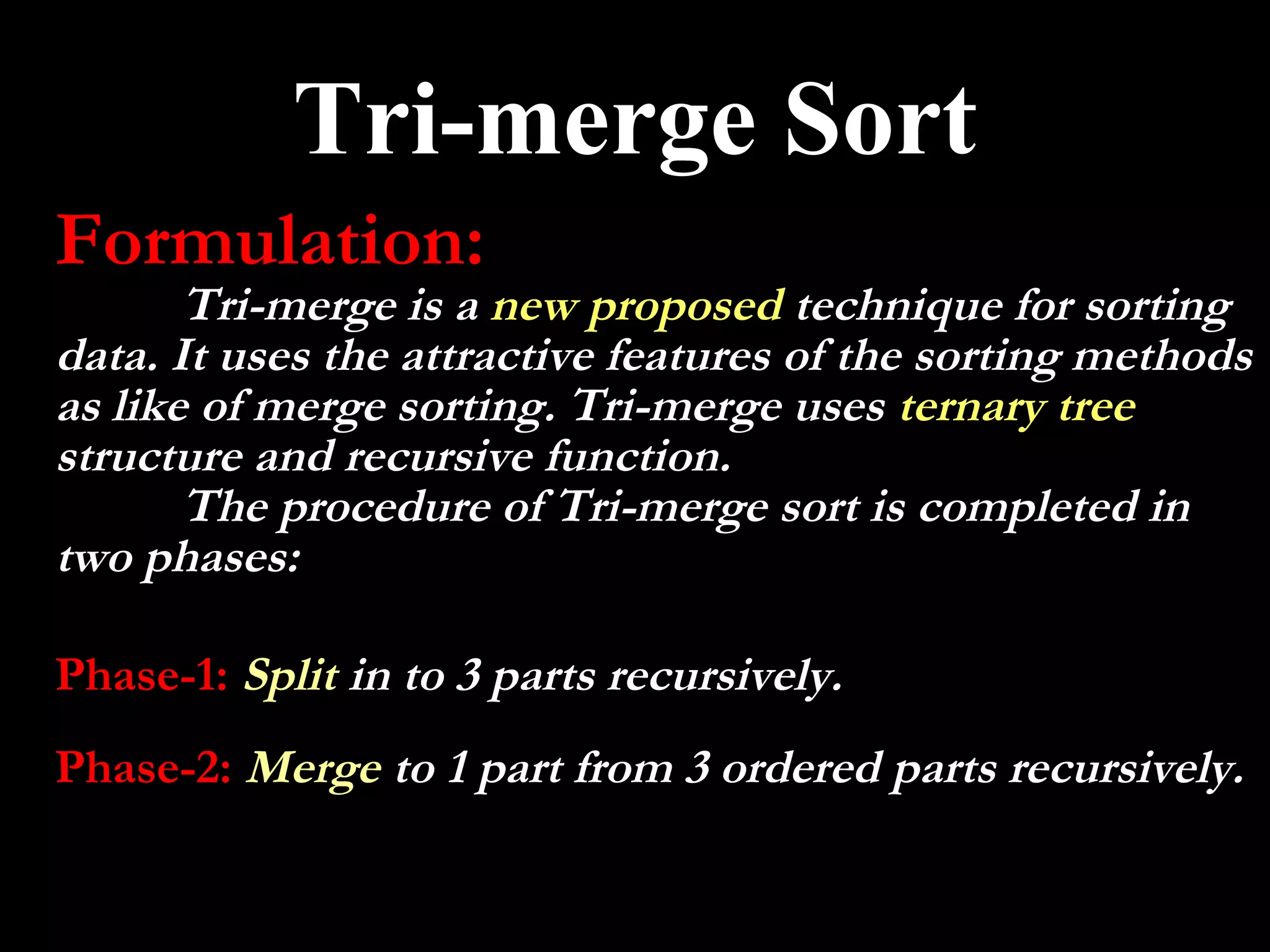 Tri-merge Sort
Formulation:
       Tri-merge is a new proposed technique for sorting
data. It uses the attractive features of the sorting methods
as like of merge sorting. Tri-merge uses ternary tree
structure and recursive function.
       The procedure of Tri-merge sort is completed in
two phases:

Phase-1: Split in to 3 parts recursively.
Phase-2: Merge to 1 part from 3 ordered parts recursively.
 