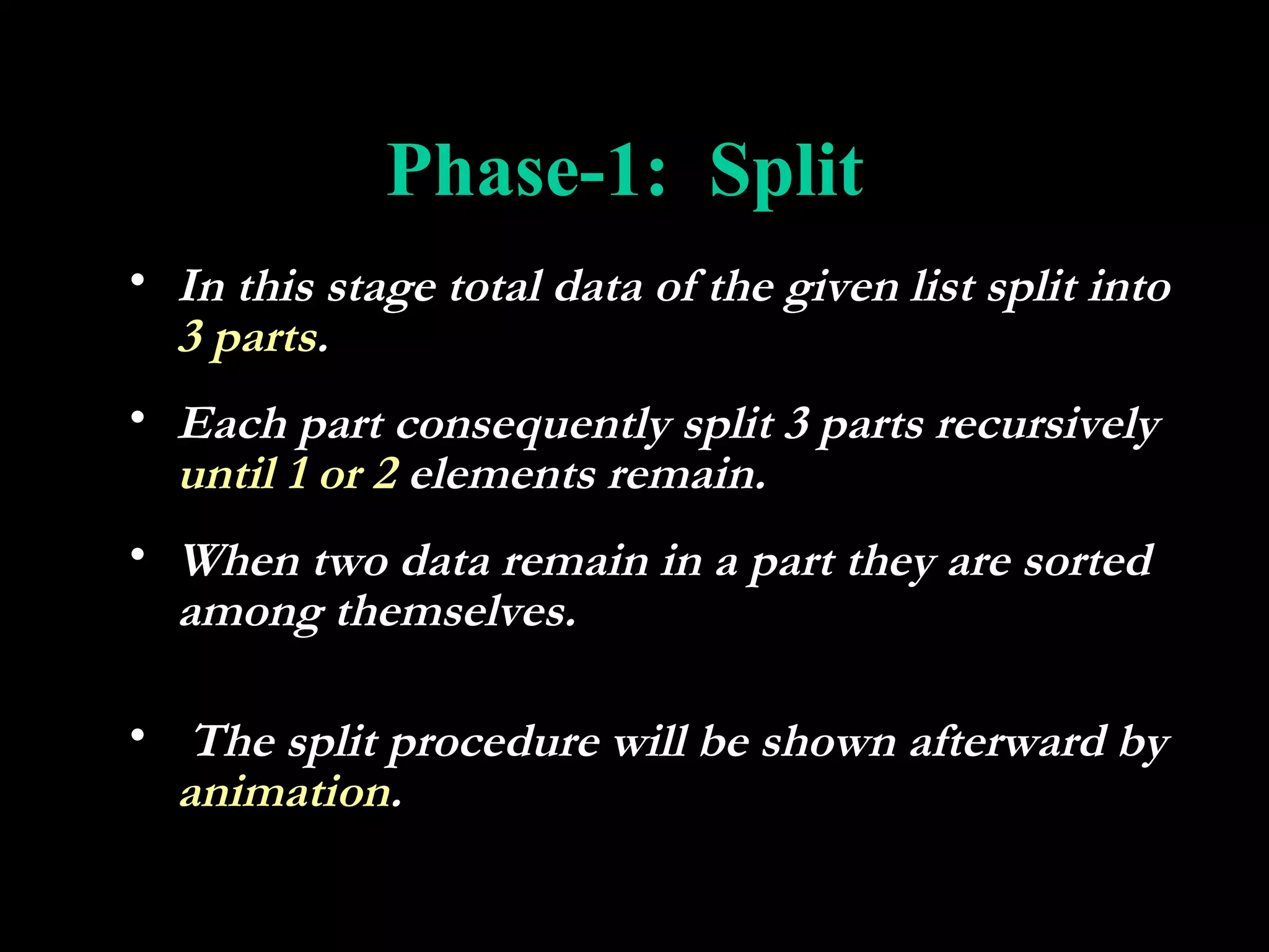 Phase-1: Split
• In this stage total data of the given list split into
  3 parts.
• Each part consequently split 3 parts recursively
  until 1 or 2 elements remain.
• When two data remain in a part they are sorted
  among themselves.

• The split procedure will be shown afterward by
  animation.
 
