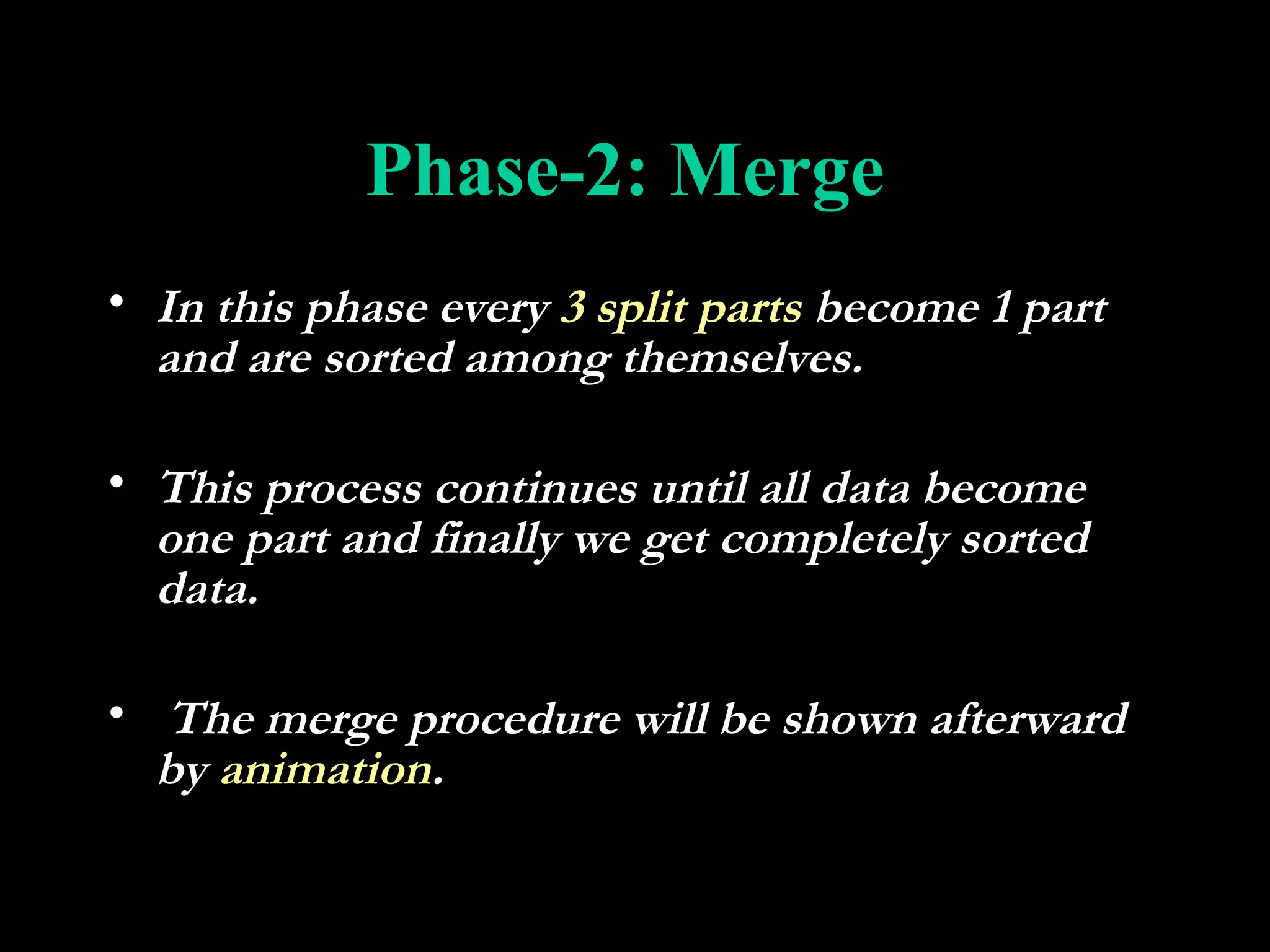 Phase-2: Merge
• In this phase every 3 split parts become 1 part
  and are sorted among themselves.

• This process continues until all data become
  one part and finally we get completely sorted
  data.

• The merge procedure will be shown afterward
  by animation.
 