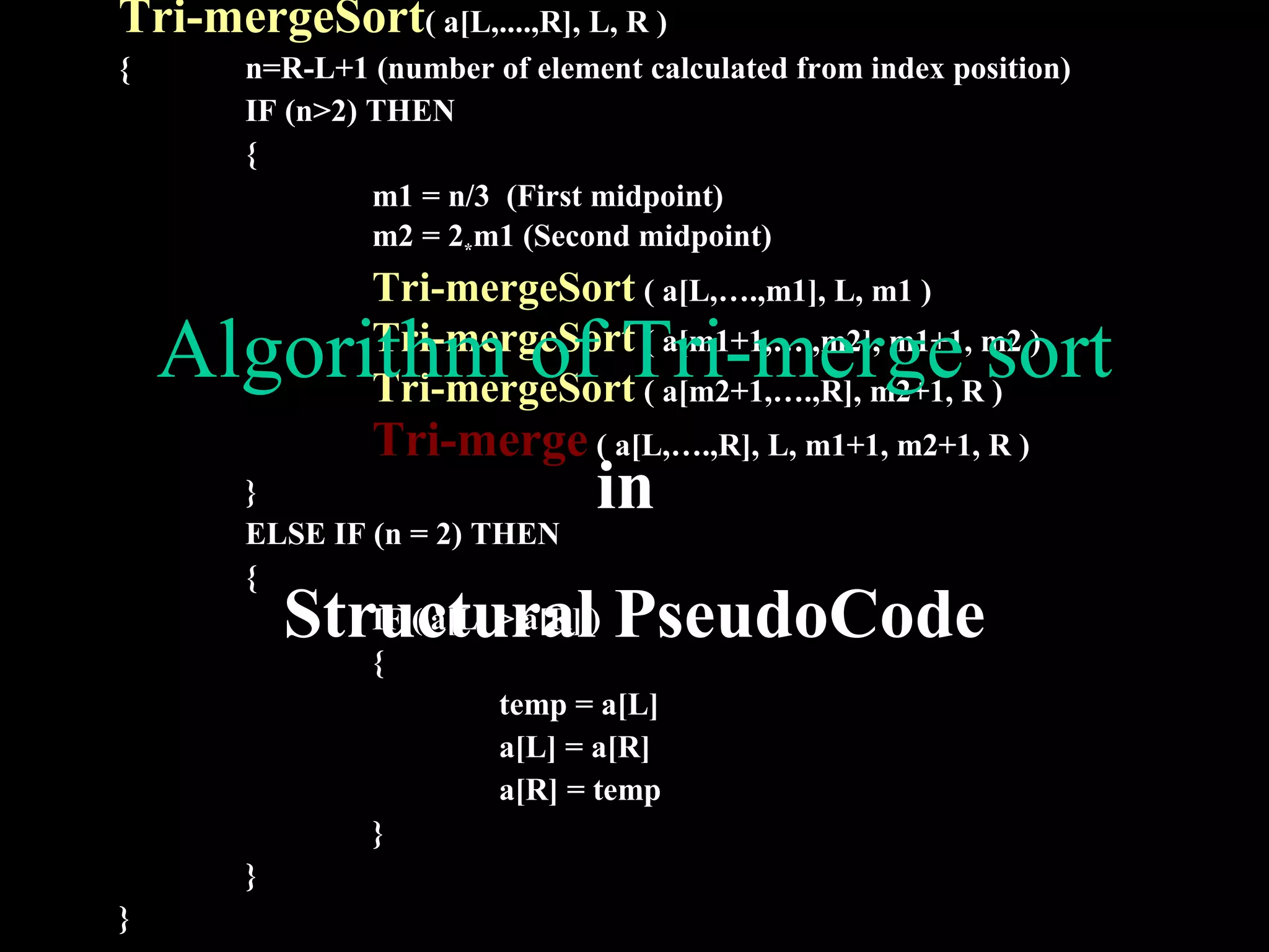 Tri-mergeSort( a[L,....,R], L, R )
{      n=R-L+1 (number of element calculated from index position)
       IF (n>2) THEN
       {
                m1 = n/3 (First midpoint)
                m2 = 2*m1 (Second midpoint)
               Tri-mergeSort ( a[L,….,m1], L, m1 )
    Algorithm of Tri-merge sort
               Tri-mergeSort ( a[m1+1,….,m2], m1+1, m2 )
               Tri-mergeSort ( a[m2+1,….,R], m2+1, R )
               Tri-merge ( a[L,….,R], L, m1+1, m2+1, R )
       }                       in
       ELSE IF (n = 2) THEN
       {
          Structural PseudoCode
               IF ( a[L] > a[R] )
               {
                         temp = a[L]
                         a[L] = a[R]
                         a[R] = temp
               }
       }
}
 