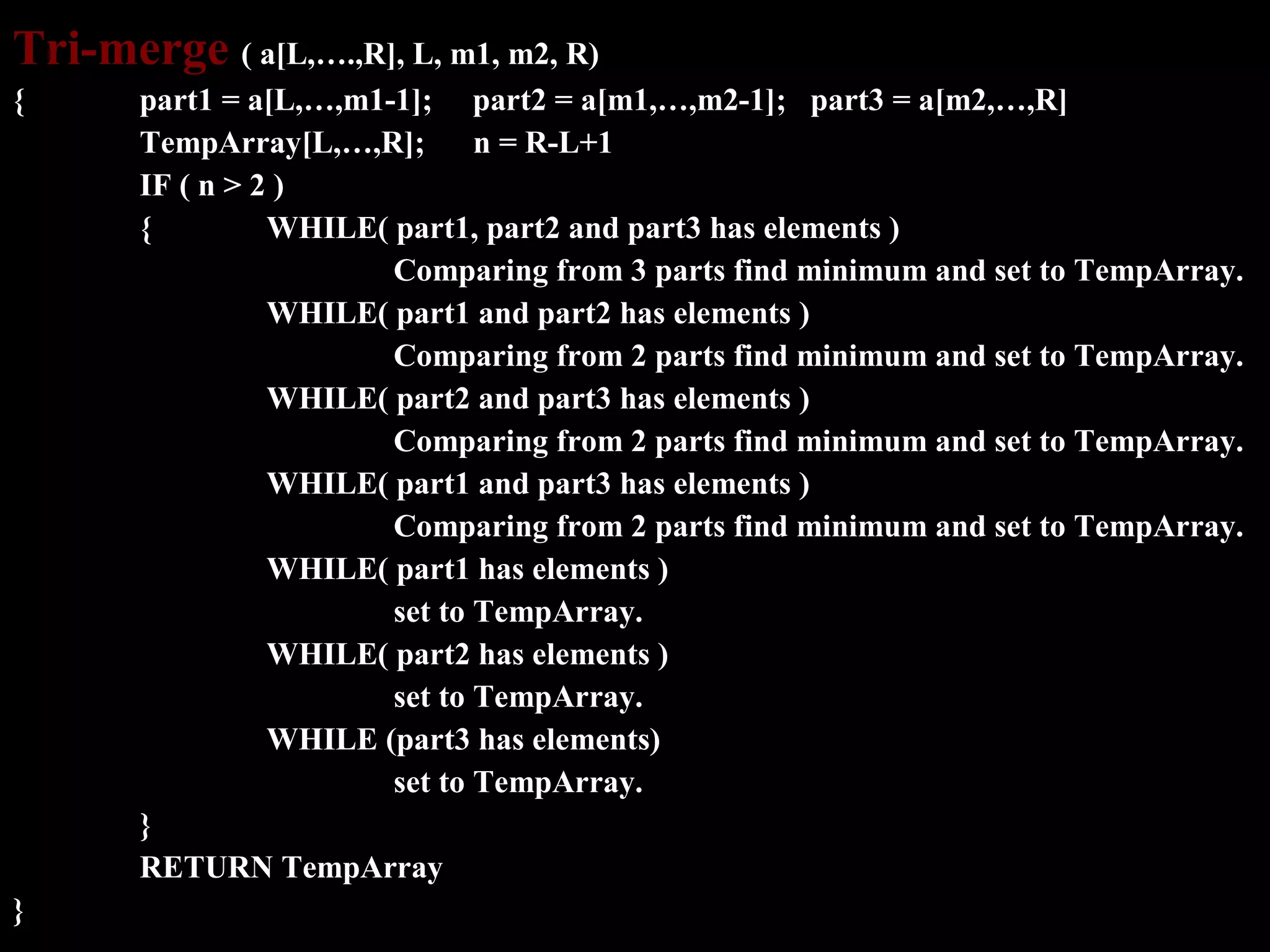 Tri-merge ( a[L,….,R], L, m1, m2, R)
{      part1 = a[L,…,m1-1]; part2 = a[m1,…,m2-1]; part3 = a[m2,…,R]
       TempArray[L,…,R];       n = R-L+1
       IF ( n > 2 )
       {         WHILE( part1, part2 and part3 has elements )
                        Comparing from 3 parts find minimum and set to TempArray.
                 WHILE( part1 and part2 has elements )
                        Comparing from 2 parts find minimum and set to TempArray.
                 WHILE( part2 and part3 has elements )
                        Comparing from 2 parts find minimum and set to TempArray.
                 WHILE( part1 and part3 has elements )
                        Comparing from 2 parts find minimum and set to TempArray.
                 WHILE( part1 has elements )
                        set to TempArray.
                 WHILE( part2 has elements )
                        set to TempArray.
                 WHILE (part3 has elements)
                        set to TempArray.
       }
       RETURN TempArray
}
 
