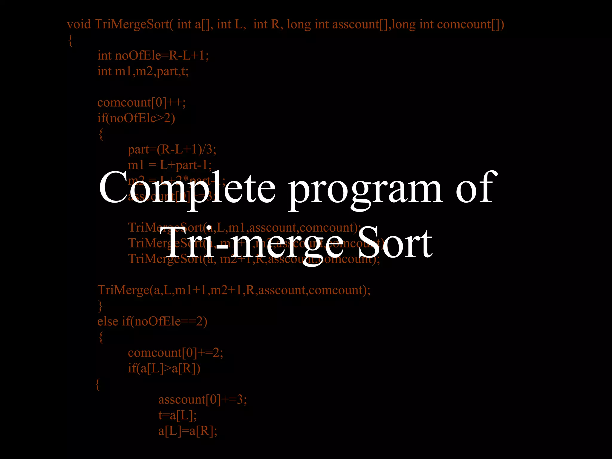 void TriMergeSort( int a[], int L, int R, long int asscount[],long int comcount[])
{
     int noOfEle=R-L+1;
     int m1,m2,part,t;

     comcount[0]++;
     if(noOfEle>2)
     {
          part=(R-L+1)/3;
          m1 = L+part-1;

     Complete program of
          m2 = L+2*part-1;
          asscount[0]+=3;



       Tri-merge Sort
           TriMergeSort(a,L,m1,asscount,comcount);
           TriMergeSort(a, m1+1,m2,asscount,comcount);
           TriMergeSort(a, m2+1,R,asscount,comcount);

      TriMerge(a,L,m1+1,m2+1,R,asscount,comcount);
      }
      else if(noOfEle==2)
      {
             comcount[0]+=2;
             if(a[L]>a[R])
     {
                   asscount[0]+=3;
                   t=a[L];
                   a[L]=a[R];
 