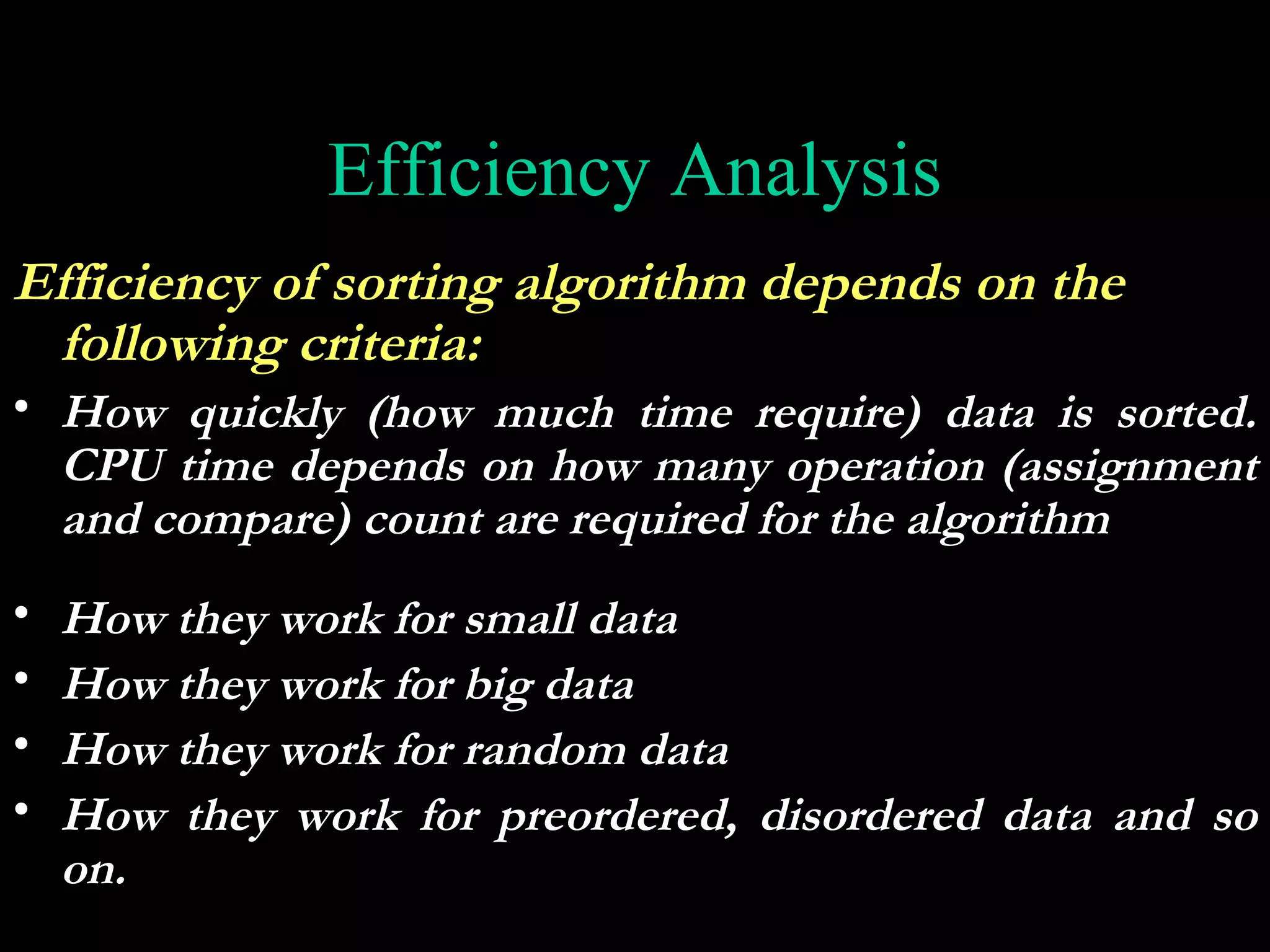 Efficiency Analysis
Efficiency of sorting algorithm depends on the
 following criteria:
• How quickly (how much time require) data is sorted.
  CPU time depends on how many operation (assignment
  and compare) count are required for the algorithm
•   How they work for small data
•   How they work for big data
•   How they work for random data
•   How they work for preordered, disordered data and so
    on.
 