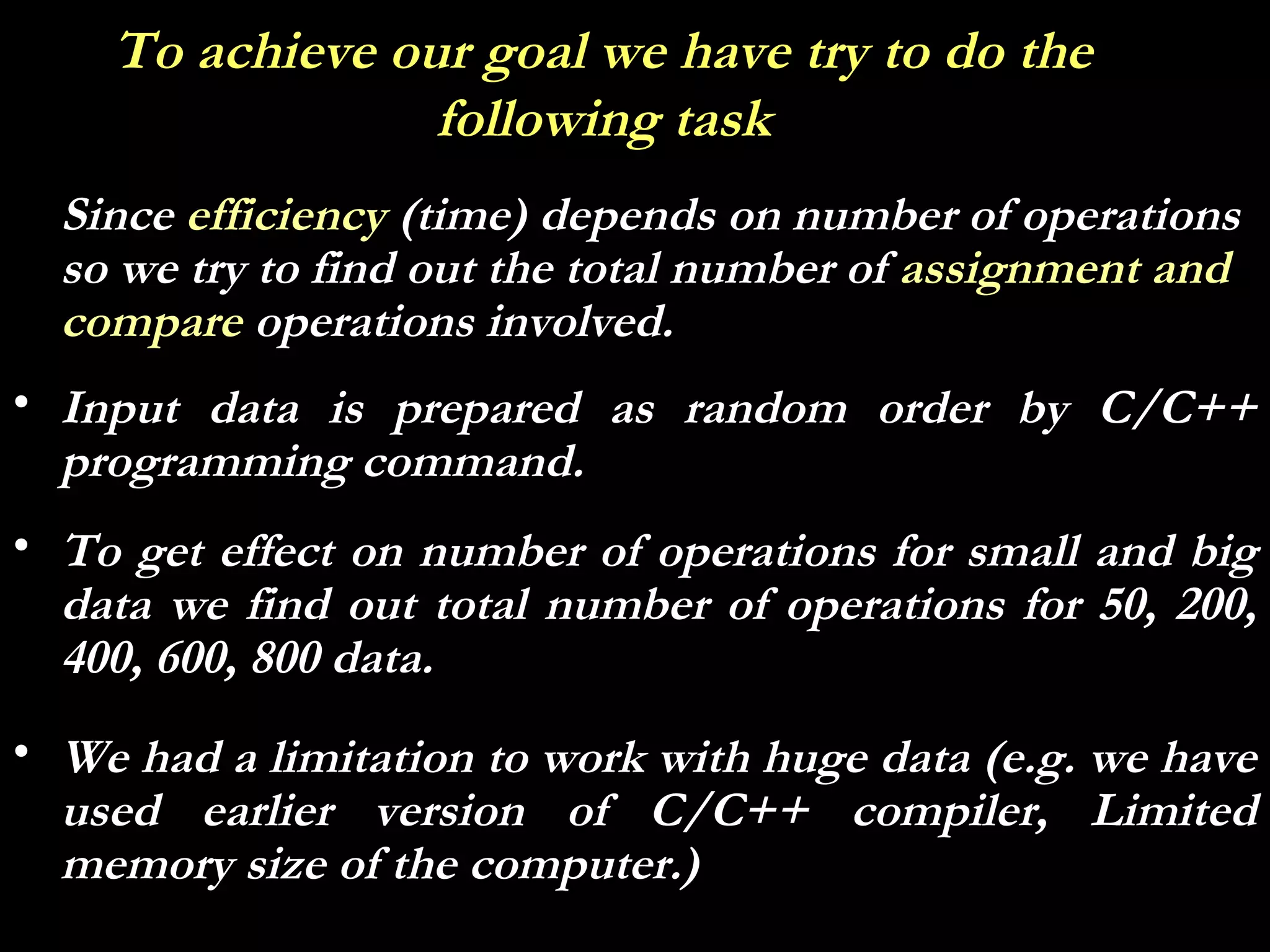 To achieve our goal we have try to do the
                 following task
  Since efficiency (time) depends on number of operations
  so we try to find out the total number of assignment and
  compare operations involved.
• Input data is prepared as random order by C/C++
  programming command.
• To get effect on number of operations for small and big
  data we find out total number of operations for 50, 200,
  400, 600, 800 data.
• We had a limitation to work with huge data (e.g. we have
  used earlier version of C/C++ compiler, Limited
  memory size of the computer.)
 