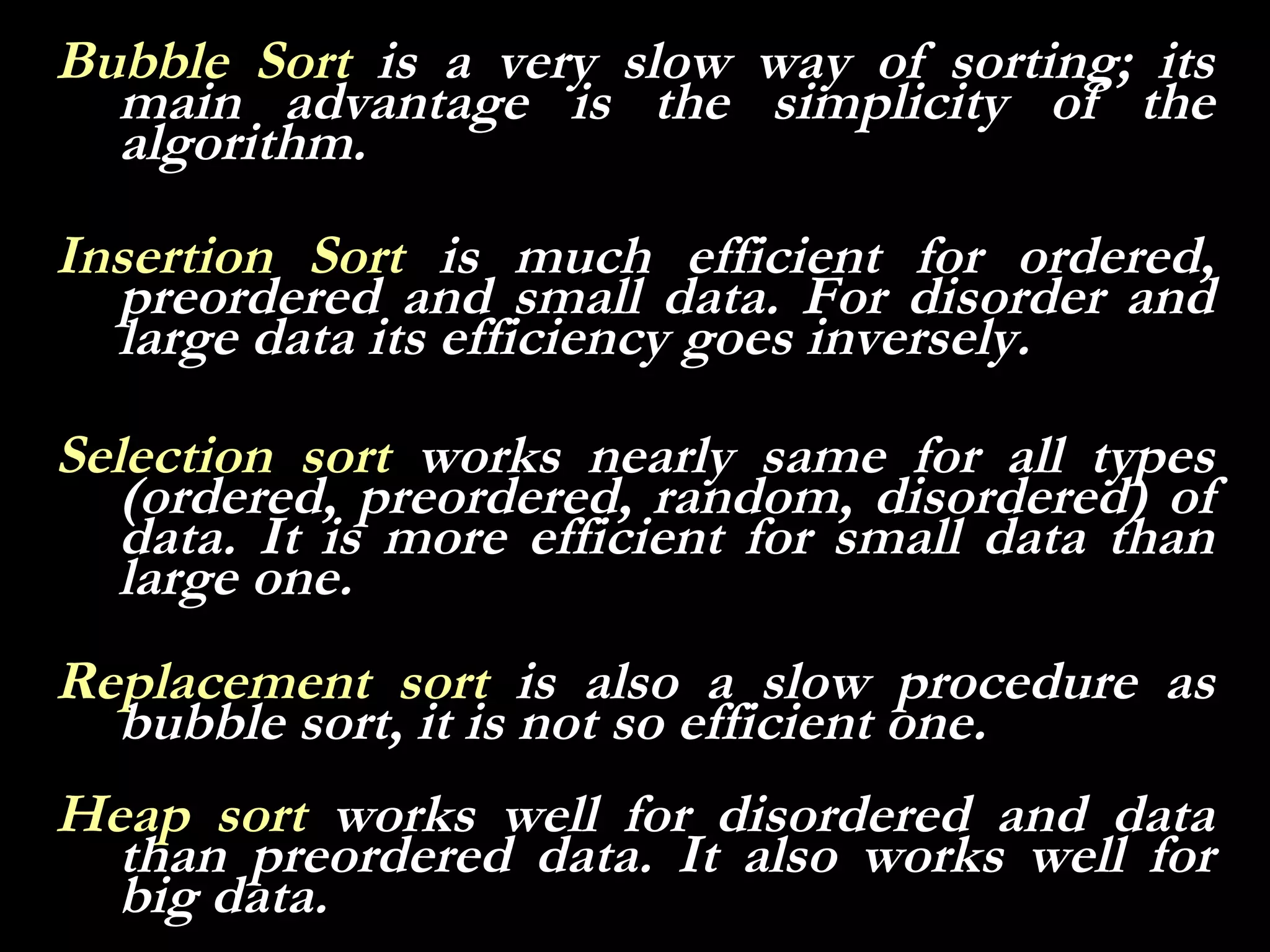 Bubble Sort is a very slow way of sorting; its
  main advantage is the simplicity of the
  algorithm.
Insertion Sort is much efficient for ordered,
  preordered and small data. For disorder and
  large data its efficiency goes inversely.

Selection sort works nearly same for all types
   (ordered, preordered, random, disordered) of
   data. It is more efficient for small data than
   large one.
Replacement sort is also a slow procedure as
  bubble sort, it is not so efficient one.
Heap sort works well for disordered and data
  than preordered data. It also works well for
  big data.
 
