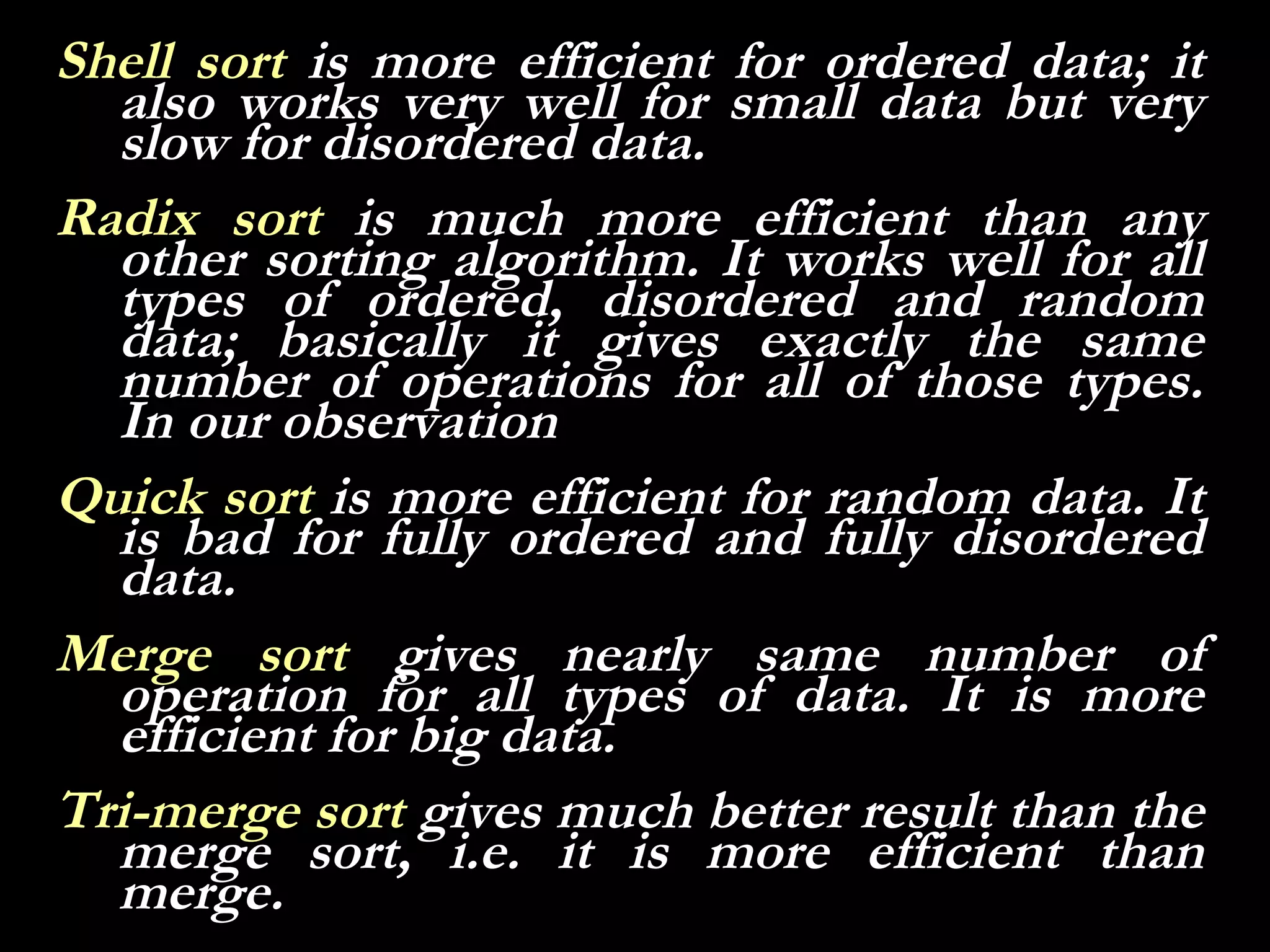 Shell sort is more efficient for ordered data; it
  also works very well for small data but very
  slow for disordered data.
Radix sort is much more efficient than any
  other sorting algorithm. It works well for all
  types of ordered, disordered and random
  data; basically it gives exactly the same
  number of operations for all of those types.
  In our observation
Quick sort is more efficient for random data. It
  is bad for fully ordered and fully disordered
  data.
Merge sort gives nearly same number of
  operation for all types of data. It is more
  efficient for big data.
Tri-merge sort gives much better result than the
  merge sort, i.e. it is more efficient than
  merge.
 