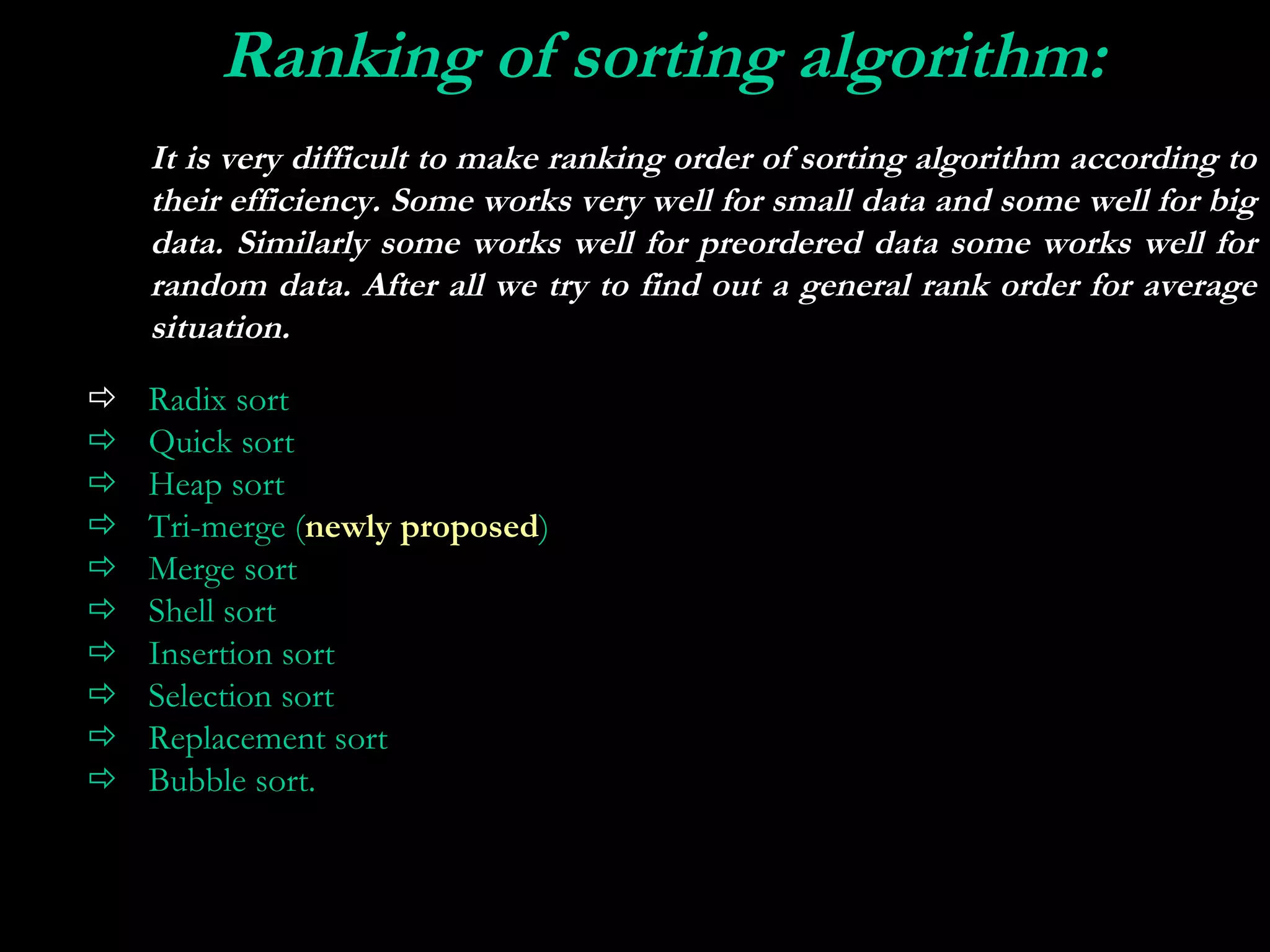 Ranking of sorting algorithm:
 
    It is very difficult to make ranking order of sorting algorithm according to
    their efficiency. Some works very well for small data and some well for big
    data. Similarly some works well for preordered data some works well for
    random data. After all we try to find out a general rank order for average
    situation.
   Radix sort
   Quick sort
   Heap sort
   Tri-merge (newly proposed)
   Merge sort
   Shell sort
   Insertion sort
   Selection sort
   Replacement sort
   Bubble sort.
 