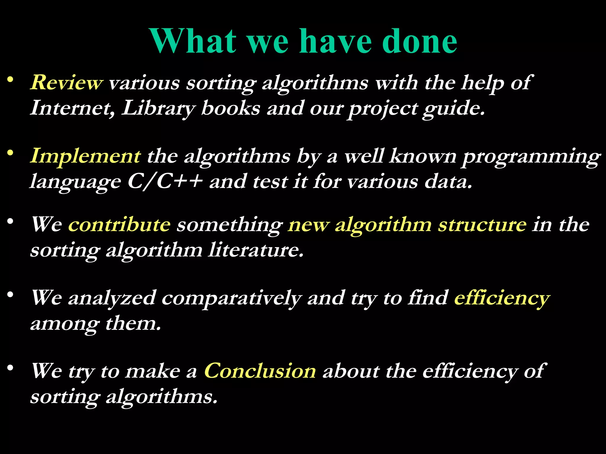 What we have done
• Review various sorting algorithms with the help of
  Internet, Library books and our project guide.
• Implement the algorithms by a well known programming
  language C/C++ and test it for various data.
• We contribute something new algorithm structure in the
  sorting algorithm literature.
• We analyzed comparatively and try to find efficiency
  among them.
• We try to make a Conclusion about the efficiency of
  sorting algorithms.
 