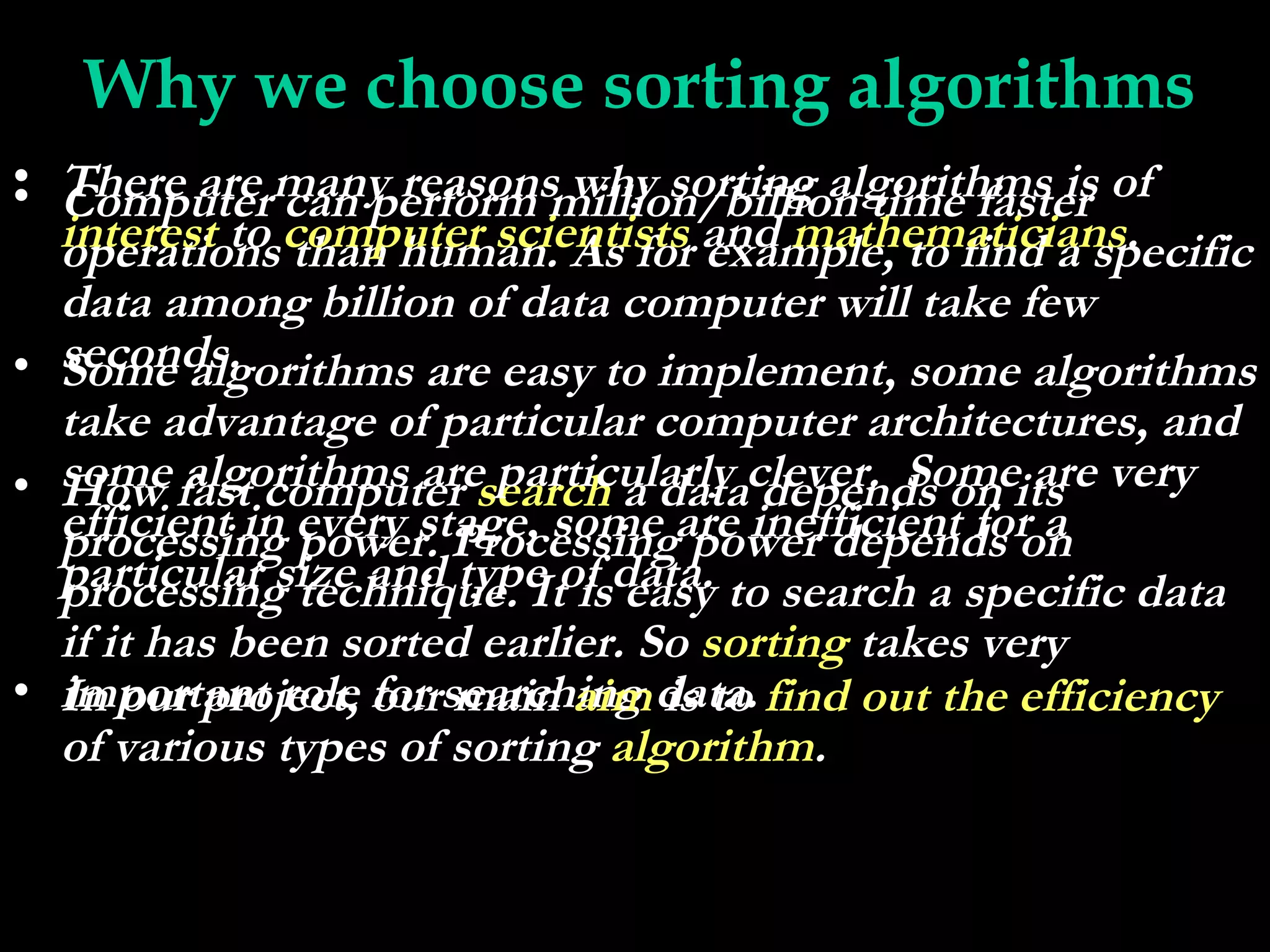 Why we choose sorting algorithms
• There are many reasons why sorting algorithms is of
• Computer can perform million/billion time faster
  interest to computer scientists and mathematicians.
  operations than human. As for example, to find a specific
  data among billion of data computer will take few
• seconds.
  Some algorithms are easy to implement, some algorithms
  take advantage of particular computer architectures, and
• some fast computer search a dataclever. Someits very
  How algorithms are particularly depends on are
  efficient in every stage, some are inefficient for a
  processing power. Processing power depends on
  particular size and type of data. to search a specific data
  processing technique. It is easy
  if it has been sorted earlier. So sorting takes very
• important role for searching data. find out the efficiency
  In our project, our main aim is to
  of various types of sorting algorithm.
 