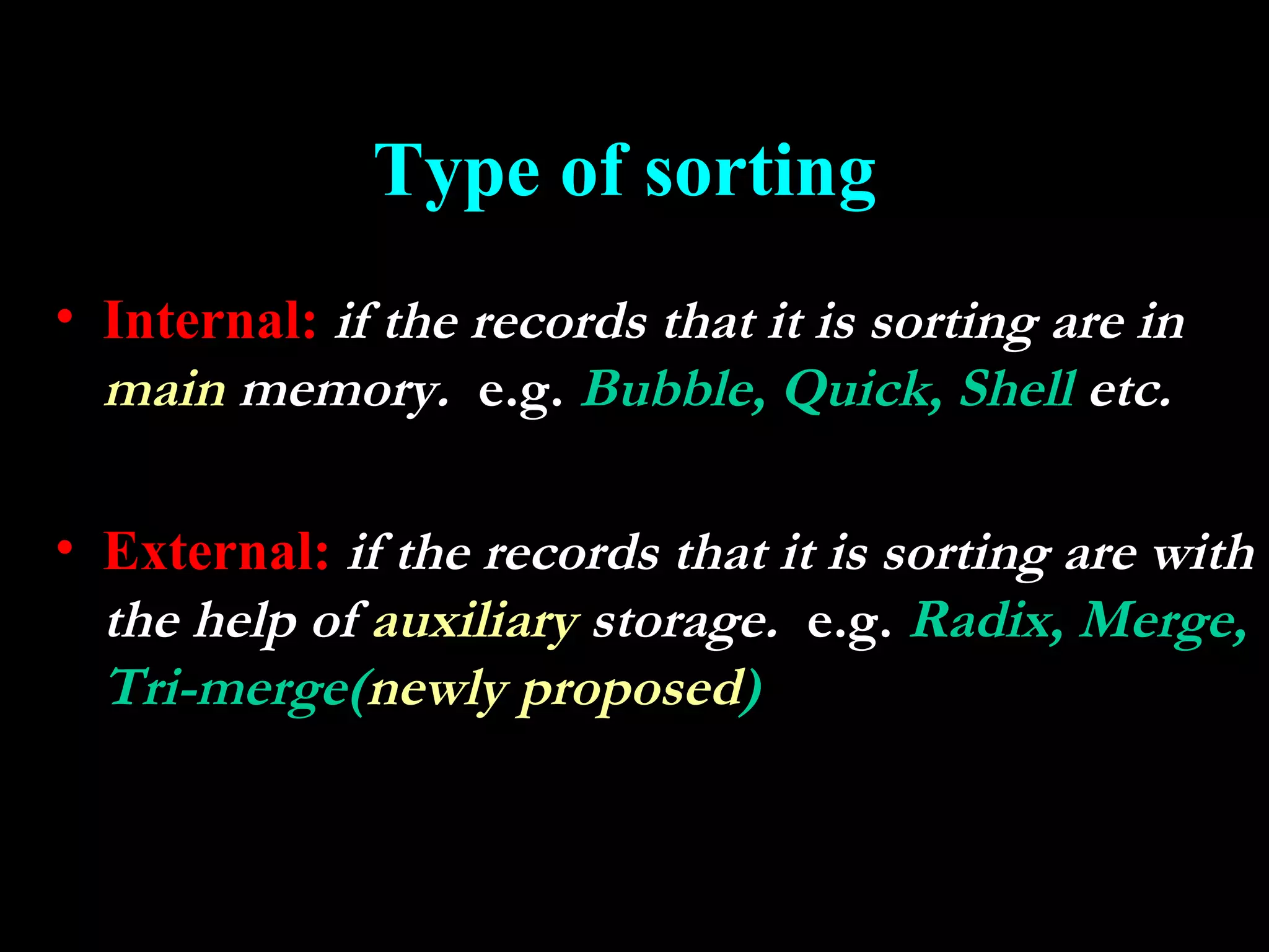 Type of sorting
• Internal: if the records that it is sorting are in
  main memory. e.g. Bubble, Quick, Shell etc.

• External: if the records that it is sorting are with
  the help of auxiliary storage. e.g. Radix, Merge,
  Tri-merge(newly proposed)
 