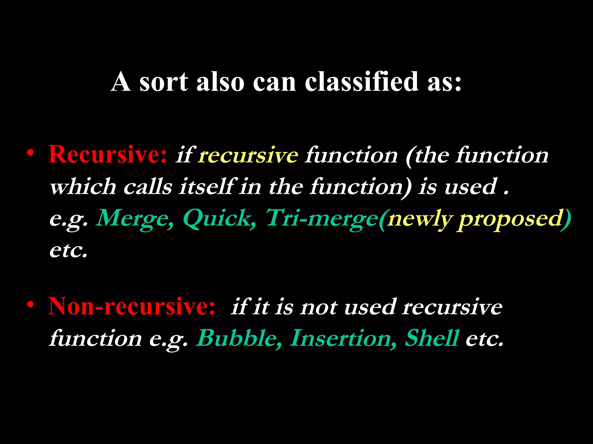 A sort also can classified as:

• Recursive: if recursive function (the function
  which calls itself in the function) is used .
  e.g. Merge, Quick, Tri-merge(newly proposed)
  etc.

• Non-recursive: if it is not used recursive
  function e.g. Bubble, Insertion, Shell etc.
 