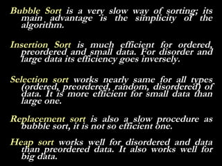 Bubble Sort is a very slow way of sorting; its
  main advantage is the simplicity of the
  algorithm.
Insertion Sort is much efficient for ordered,
  preordered and small data. For disorder and
  large data its efficiency goes inversely.

Selection sort works nearly same for all types
   (ordered, preordered, random, disordered) of
   data. It is more efficient for small data than
   large one.
Replacement sort is also a slow procedure as
  bubble sort, it is not so efficient one.
Heap sort works well for disordered and data
  than preordered data. It also works well for
  big data.
 