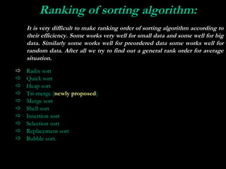Ranking of sorting algorithm:
 
    It is very difficult to make ranking order of sorting algorithm according to
    their efficiency. Some works very well for small data and some well for big
    data. Similarly some works well for preordered data some works well for
    random data. After all we try to find out a general rank order for average
    situation.
   Radix sort
   Quick sort
   Heap sort
   Tri-merge (newly proposed)
   Merge sort
   Shell sort
   Insertion sort
   Selection sort
   Replacement sort
   Bubble sort.
 
