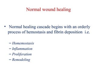 Normal wound healing 
• Normal healing cascade begins with an orderly 
process of hemostasis and fibrin deposition i.e. 
– Homemostasis 
– Inflammation 
– Proliferation 
– Remodeling 
 