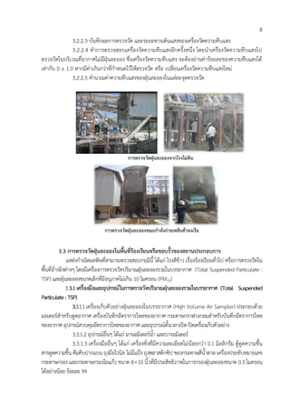 8
3.2.2.3 บันทึกผลการตรวจวัด และระยะทางเดินแสงของเครื่องวัดความทึบแสง
3.2.2.4 ทาการตรวจสอบเครื่องวัดความทึบแสงอีกครั้งหนึ่ง โดยนาเครื่องวัดความทึบแสงไป
ตรวจวัดในบริเวณที่อากาศไม่มีฝุ่นละออง ซึ่งเครื่องวัดความทึบแสง จะต้องอ่านค่าร้อยละของความทึบแสงได้
เท่ากับ 0 ± 1.0 หากมีค่าเกินกว่าที่กาหนดไว้ให้ตรวจวัด หรือ เปลี่ยนเครื่องวัดความทึบแสงใหม่
3.2.2.5 คานวณค่าความทึบแสงของฝุ่นละอองในแต่ละจุดตรวจวัด
กำรตรวจวัดฝุ่นละอองจำกโรงโม่หิน
กำรตรวจวัดฝุ่นละอองขณะกำลังถ่ำยเทสินค้ำลงเรือ
3.3 กำรตรวจวัดฝุ่นละอองในพื้นที่ร้องเรียนหรือขอบรั้วของสถำนประกอบกำร
แหล่งกาเนิดมลพิษที่สามารถตรวจสอบกรณีนี้ ได้แก่ โรงสีข้าว เรื่องร้องเรียนทั่วไป หรือการตรวจวัดใน
พื้นที่อ้างอิงต่างๆ โดยมีเครื่องการตรวจวัดปริมาณฝุ่นละอองรวมในบรรยากาศ (Total Suspended Particulate :
TSP) และฝุ่นละอองขนาดเล็กที่มีอนุภาคไม่เกิน 10 ไมครอน (PM10)
3.3.1เครื่องมือและอุปกรณ์ในกำรตรวจวัดปริมำณฝุ่นละอองรวมในบรรยำกำศ (Total Suspended
Particulate :TSP)
3.3.1.1เครื่องเก็บตัวอย่างฝุ่นละอองในบรรยากาศ (High Volume Air Sampler) ประกอบด้วย
มอเตอร์สาหรับดูดอากาศ เครื่องบันทึกอัตราการไหลของอากาศ กระดาษกราฟวงกลมสาหรับบันทึกอัตราการไหล
ของอากาศ อุปกรณ์ควบคุมอัตราการไหลของอากาศ และอุปกรณ์ตั้งเวลาเปิด-ปิดเครื่องเก็บตัวอย่าง
3.3.1.2 อุปกรณ์อื่นๆ ได้แก่ มานอมิเตอร์น้า และบารอมิเตอร์
3.3.1.3 เครื่องมืออื่นๆ ได้แก่ เครื่องชั่งที่มีความละเอียดไม่น้อยกว่า 0.1 มิลลิกรัม ตู้ดูดความชื้น
สารดูดความชื้น คีมคีบปากแบน ถุงมือไวนิล ไม่มีแป้ง ถุงพลาสติกซิป ซองกระดาษสีน้าตาล เครื่องประทับหมายเลข
กระดาษกรอง และกระดาษกรองใยแก้ว ขนาด 810 นิ้วที่มีประสิทธิภาพในการกรองฝุ่นละอองขนาด 0.3 ไมครอน
ได้อย่างน้อย ร้อยละ 99
 