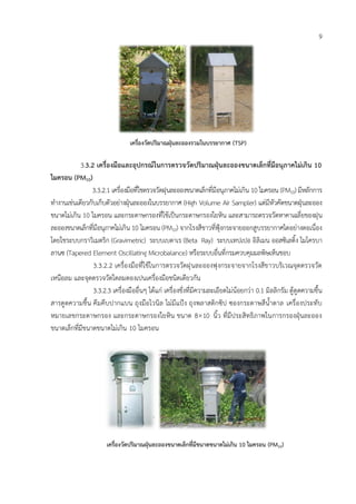 9
3.3.2 เครื่องมือและอุปกรณ์ในกำรตรวจวัดปริมำณฝุ่นละอองขนำดเล็กที่มีอนุภำคไม่เกิน 10
ไมครอน (PM10)
3.3.2.1 เครื่องมือที่ใชตรวจวัดฝุนละอองขนาดเล็กที่มีอนุภาคไม่เกิน 10 ไมครอน (PM10) มีหลักการ
ทางานเช่นเดียวกับเก็บตัวอย่างฝุ่นละอองในบรรยากาศ (High Volume Air Sampler) แต่มีหัวคัดขนาดฝุ่นละออง
ขนาดไม่เกิน 10 ไมครอน และกระดาษกรองที่ใช้เป็นกระดาษกรองใยหิน และสามารถตรวจวัดหาคาเฉลี่ยของฝุน
ละอองขนาดเล็กที่มีอนุภาคไม่เกิน 10 ไมครอน (PM10) จากโรงสีขาวที่ฟุ้งกระจายออกสูบรรยากาศไดอย่างตอเนื่อง
โดยใชระบบกราวิเมตริก (Gravimetric) ระบบเบตาเร (Beta Ray) ระบบเทปเปอ อิลิเมน ออสซิเลติ้ง ไมโครบา
ลานซ Tapered Element Oscillating Microbalance) หรือระบบอื่นที่กรมควบคุมมลพิษเห็นชอบ
3.3.2.2 เครื่องมือที่ใช้ในการตรวจวัดฝุนละอองฟุงกระจายจากโรงสีขาวบริเวณจุดตรวจวัด
เหนือลม และจุดตรวจวัดใตลมตองเปนเครื่องมือชนิดเดียวกัน
3.3.2.3 เครื่องมืออื่นๆ ได้แก่ เครื่องชั่งที่มีความละเอียดไม่น้อยกว่า 0.1 มิลลิกรัม ตู้ดูดความชื้น
สารดูดความชื้น คีมคีบปากแบน ถุงมือไวนิล ไม่มีแป้ง ถุงพลาสติกซิป ซองกระดาษสีน้าตาล เครื่องประทับ
หมายเลขกระดาษกรอง และกระดาษกรองใยหิน ขนาด 810 นิ้ว ที่มีประสิทธิภาพในการกรองฝุ่นละออง
ขนาดเล็กที่มีขนาดขนาดไม่เกิน 10 ไมครอน
เครื่องวัดปริมำณฝุ่นละอองรวมในบรรยำกำศ (TSP)
เครื่องวัดปริมำณฝุ่นละอองขนำดเล็กที่มีขนำดขนำดไม่เกิน 10 ไมครอน (PM10)
 