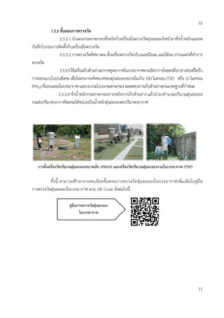 10
3.3.3 ขั้นตอนกำรตรวจวัด
3.3.3.1 นาแผนกระดาษกรองที่จะใชกับเครื่องมือตรวจวัดฝุนละอองใหนามาชั่งน้าหนักและจด
บันทึกไวกอนการติดตั้งกับเครื่องมือตรวจวัด
3.3.3.2 การตรวจวัดทิศทางลม ตั้งเครื่องตรวจวัดบริเวณเหนือลม และใต้ลม จากแหล่งที่ทาการ
ตรวจวัด
3.3.3.3ใช้เครื่องเก็บตัวอย่างอากาศดูดอากาศในบรรยากาศดวยอัตราการไหลคงที่เขาทางช่องที่ไดรับ
การออกแบบไวเปนพิเศษ เพื่อใหสามารถคัดขนาดของฝุนละอองขนาดไมเกิน 100 ไมครอน (TSP) หรือ 10 ไมครอน
(PM10)ที่แขวนลอยในบรรยากาศ และรวบรวมไวบนกระดาษกรอง ตลอดชวงการเก็บตัวอย่างตามมาตรฐานที่กาหนด
3.3.3.4 ชั่งน้าหนักกระดาษกรองภายหลังจากเก็บตัวอย่าง แล้วนามาคานวณปริมาณฝุ่นละออง
รวมต่อปริมาตรอากาศไหลจะได้หน่วยเป็นน้าหนักฝุ่นละอองต่อปริมาตรอากาศ
ทั้งนี้ สามารถศึกษารายละเอียดขั้นตอนการตรวจวัดฝุ่นละอองในบรรยากาศเพิ่มเติมในคู่มือ
การตรวจวัดฝุ่นละอองในบรรยากาศ ตาม QR Code ดังต่อไปนี้
11
กำรตั้งเครื่องวัดปริมำณฝุ่นละอองขนำดเล็ก (PM10) และเครื่องวัดปริมำณฝุ่นละอองรวมในบรรยำกำศ (TSP)
คู่มือกำรตรวจวัดฝุ่นละออง
ในบรรยำกำศ
 