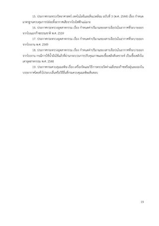 15. ประกาศกระทรวงวิทยาศาสตร์ เทคโนโลยีและสิ่งแวดล้อม ฉบับที่ 3 (พ.ศ. 2544) เรื่อง กาหนด
มาตรฐานควบคุมการปล่อยทิ้งอากาศเสียจากโรงไฟฟ้าแม่เมาะ
16. ประกาศกระทรวงอุตสาหกรรม เรื่อง กาหนดค่าปริมาณของสารเจือปนในอากาศที่ระบายออก
จากโรงแยกก๊าซธรรมชาติ พ.ศ. 2559
17. ประกาศกระทรวงอุตสาหกรรม เรื่อง กาหนดค่าปริมาณของสารเจือปนในอากาศที่ระบายออก
จากโรงงาน พ.ศ. 2549
18. ประกาศกระทรวงอุตสาหกรรม เรื่อง กาหนดค่าปริมาณของสารเจือปนในอากาศที่ระบายออก
จากโรงงาน กรณีการใช้น้ามันใช้แล้วที่ผ่านกระบวนการปรับคุณภาพและเชื้อเพลิงสังเคราะห์ เป็นเชื้อเพลิงใน
เตาอุตสาหกรรม พ.ศ. 2548
19. ประกาศกรมควบคุมมลพิษ เรื่อง เครื่องวัดและวิธีการตรวจวัดค่าเฉลี่ยของก๊าซหรือฝุ่นละอองใน
บรรยากาศโดยทั่วไประบบอื่นหรือวิธีอื่นที่กรมควบคุมมลพิษเห็นชอบ
19
 
