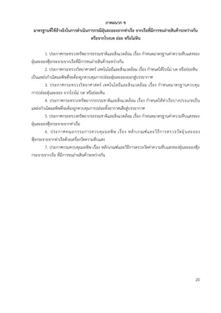 ภำคผนวก ข
มำตรฐำนที่ใช้อ้ำงอิงในกำรดำเนินกำรกรณีฝุ่นละอองจำกท่ำเรือ จำกเรือที่มีกำรขนถ่ำยสินค้ำระหว่ำงกัน
หรือจำกโรงบด ย่อย หรือโม่หิน
1. ประกาศกระทรวงทรัพยากรธรรมชาติและสิ่งแวดล้อม เรื่อง กาหนดมาตรฐานค่าความทึบแสงของ
ฝุ่นละอองฟุ้งกระจายจากเรือที่มีการขนถ่ายสินค้าระหว่างกัน
2. ประกาศกระทรวงวิทยาศาสตร์ เทคโนโลยีและสิ่งแวดล้อม เรื่อง กาหนดให้โรงโม่ บด หรือย่อยหิน
เป็นแหล่งกาเนิดมลพิษที่จะต้องถูกควบคุมการปล่อยฝุ่นละอองออกสู่บรรยากาศ
3. ประกาศกระทรวงวิทยาศาสตร์ เทคโนโลยีและสิ่งแวดล้อม เรื่อง กาหนดมาตรฐานควบคุม
การปล่อยฝุ่นละออง จากโรงโม่ บด หรือย่อยหิน
4. ประกาศกระทรวงทรัพยากรธรรมชาติและสิ่งแวดล้อม เรื่อง กาหนดให้ท่าเรือบางประเภทเป็น
แหล่งกาเนิดมลพิษที่จะต้องถูกควบคุมการปล่อยทิ้งอากาศเสียสู่บรรยากาศ
5. ประกาศกระทรวงทรัพยากรธรรมชาติและสิ่งแวดล้อม เรื่อง กาหนดมาตรฐานค่าความทึบแสงของ
ฝุ่นละอองฟุ้งกระจายจากท่าเรือ
6. ประกาศคณะกรรมการควบคุมมลพิษ เรื่อง หลักเกณฑ์และวิธีการตรวจวัดฝุ่นละออง
ฟุ้งกระจายจากท่าเรือด้วยเครื่องวัดความทึบแสง
7. ประกาศกรมควบคุมมลพิษ เรื่อง หลักเกณฑ์และวิธีการตรวจวัดค่าความทึบแสงของฝุ่นละอองฟุ้ง
กระจายจากเรือ ที่มีการขนถ่ายสินค้าระหว่างกัน
20
 