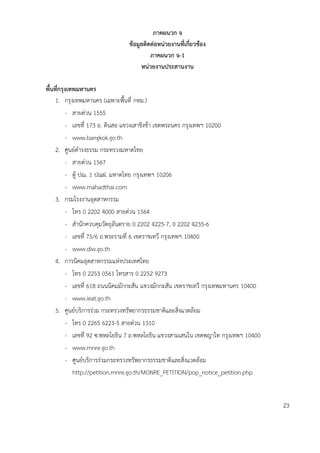 ภำคผนวก จ
ข้อมูลติดต่อหน่วยงำนที่เกี่ยวข้อง
ภำคผนวก จ-1
หน่วยงำนประสำนงำน
พื้นที่กรุงเทพมหำนคร
1. กรุงเทพมหานคร (เฉพาะพื้นที่ กทม.)
- สายด่วน 1555
- เลขที่ 173 ถ. ดินสอ แขวงเสาชิงช้า เขตพระนคร กรุงเทพฯ 10200
- www.bangkok.go.th
2. ศูนย์ดารงธรรม กระทรวงมหาดไทย
- สายด่วน 1567
- ตู้ ปณ. 1 ปณฝ. มหาดไทย กรุงเทพฯ 10206
- www.mahadthai.com
3. กรมโรงงานอุตสาหกรรม
- โทร 0 2202 4000 สายด่วน 1564
- สานักควบคุมวัตถุอันตราย 0 2202 4225-7, 0 2202 4235-6
- เลขที่ 75/6 ถ.พระรามที่ 6 เขตราชเทวี กรุงเทพฯ 10400
- www.diw.go.th
4. การนิคมอุตสาหกรรมแห่งประเทศไทย
- โทร 0 2253 0561 โทรสาร 0 2252 9273
- เลขที่ 618 ถนนนิคมมักกะสัน แขวงมักกะสัน เขตราชเทวี กรุงเทพมหานคร 10400
- www.ieat.go.th
5. ศูนย์บริการร่วม กระทรวงทรัพยากรธรรมชาติและสิ่งแวดล้อม
- โทร 0 2265 6223-5 สายด่วน 1310
- เลขที่ 92 ซ.พหลโยธิน 7 ถ.พหลโยธิน แขวงสามเสนใน เขตพญาไท กรุงเทพฯ 10400
- www.mnre.go.th
- ศูนย์บริการร่วมกระทรวงทรัพยากรธรรมชาติและสิ่งแวดล้อม
http://petition.mnre.go.th/MONRE_PETITION/pop_notice_petition.php
23
 