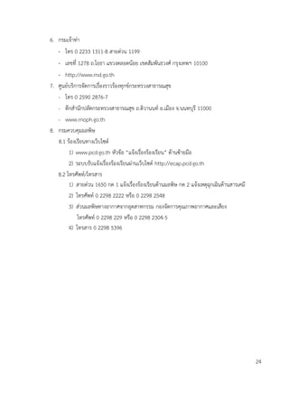 6. กรมเจ้าท่า
- โทร 0 2233 1311-8 สายด่วน 1199
- เลขที่ 1278 ถ.โยธา แขวงตลอดน้อย เขตสัมพันธวงศ์ กรุงเทพฯ 10100
- http://www.md.go.th
7. ศูนย์บริการจัดการเรื่องราวร้องทุกข์กระทรวงสาธารณสุข
- โทร 0 2590 2876-7
- ตึกสานักปลัดกระทรวงสาธารณสุข ถ.ติวานนท์ อ.เมือง จ.นนทบุรี 11000
- www.moph.go.th
8. กรมควบคุมมลพิษ
8.1 ร้องเรียนทางเว็บไซต์
1) www.pcd.go.th หัวข้อ “แจ้งเรื่องร้องเรียน” ด้านซ้ายมือ
2) ระบบรับแจ้งเรื่องร้องเรียนผ่านเว็บไซต์ http://ecap.pcd.go.th
8.2 โทรศัพท์/โทรสาร
1) สายด่วน 1650 กด 1 แจ้งเรื่องร้องเรียนด้านมลพิษ กด 2 แจ้งเหตุฉุกเฉินด้านสารเคมี
2) โทรศัพท์ 0 2298 2222 หรือ 0 2298 2548
3) ส่วนมลพิษทางอากาศจากอุตสาหกรรม กองจัดการคุณภาพอากาศและเสียง
โทรศัพท์ 0 2298 229 หรือ 0 2298 2304-5
4) โทรสาร 0 2298 5396
24
 