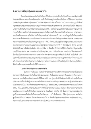 - 1 -
1. สถำนกำรณ์ปัญหำฝุ่นละอองและเขม่ำควัน
ปัญหาฝุ่นละอองและเขม่าควันเป็นปัญหาที่สาคัญของประเทศไทย ซึ่งก่อให้เกิดผลกระทบในหลายมิติ
โดยเฉพาะมิติสุขภาพอนามัยและสิ่งแวดล้อม รวมไปถึงมิติเศรษฐกิจและสังคม ในช่วงสามปีที่ผ่านมาประเทศไทย
ประสบปัญหามลพิษทางฝุ่นละออง โดยเฉพาะฝุ่นละอองขนาดไม่เกิน 2.5 ไมครอน (PM2.5) ในพื้นที่
กรุงเทพมหานครและปริมณฑล มีสาเหตุมาจากการจราจรขนส่ง อุตสาหกรรม และการเผาในที่โล่ง ซึ่งรัฐบาล
ได้ให้ความสาคัญกับการแก้ไขปัญหาฝุ่นละอองและ PM2.5 โดยจัดทาแผนปฏิบัติการขับเคลื่อนวาระแห่งชาติ
การแก้ไขปัญหามลพิษด้านฝุ่นละออง แผนเฉพาะกิจเพื่อการแก้ไขปัญหามลพิษด้านฝุ่นละออง 12 มาตรการ
และขับเคลื่อนแผนเฉพาะกิจเพื่อการแก้ไขปัญหามลพิษด้านฝุ่นละออง ปี 2565 การเปิดศูนย์แก้ไขปัญหามลพิษ
ทางอากาศ เพื่อติดตามสถานการณ์ และหารือมาตรการป้องกันและแก้ไขปัญหามลพิษทางอากาศ การตรวจสอบ
ตรวจจับรถยนต์ควันดา เพื่อแก้ไขปัญหาฝุ่นละออง PM2.5 กาหนด/ปรับปรุงค่ามาตรฐานการระบายมลพิษทาง
อากาศจากแหล่งกาเนิดมลพิษ และการติดตั้งสถานีตรวจวัดคุณภาพอากาศ 77 สถานี ใน 46 จังหวัด และในปี
2565 มีเป้าหมายติดตั้งเพิ่มเติมอีก 10 สถานี ใน 10 จังหวัด ทั้งนี้ จากสถิติเรื่องร้องเรียนปัญหามลพิษ
ประจาปีงบประมาณ พ.ศ. 2564 (ระหว่างเดือนตุลาคม 2563 - เดือนกันยายน 2564) พบว่ามีประชาชนแจ้ง
ร้องเรียนปัญหามลพิษจากฝุ่นละอองและเขม่าควันมายังกรมควบคุมมลพิษเป็นอันดับที่ 2 (อันดับที่ 1 คือ
ปัญหากลิ่นเหม็นรบกวน) ส่วนใหญ่มีสาเหตุมาจากสถานประกอบการและโรงงานอุตสาหกรรม ซึ่งการดาเนินการ
แก้ไขปัญหาดังกล่าวต้องประสานการดาเนินการร่วมกันจากหน่วยงานที่เกี่ยวข้องในพื้นที ในการแก้ไขปัญหา
ที่เกิดขึ้นเพื่อบรรเทาความเดือดร้อนให้กับประชาชน
1.1 แหล่งกำเนิดฝุ่นละอองและเขม่ำควัน
ฝุ่นละออง (Particulate Matter) หมายถึง อนุภาคของแข็งหรือหยดละอองของเหลวที่แขวนลอย
ในบรรยากาศ ซึ่งมีขนาดแตกต่างกันตั้งแต่ 100 ไมครอนลงมา เกิดขึ้นได้เองตามธรรมชาติ และเกิดจากกิจกรรมต่างๆ
ของมนุษย์ บางชนิดมีขนาดใหญ่จนมองเห็นได้ด้วยตาเปล่า เช่น ฝุ่นจากโรงโม่หิน ฝุ่นจากโรงไม้ แต่บางชนิดมีขนาด
เล็กมากจนมองไม่เห็น ซึ่งฝุ่นละอองขนาดเล็กมีผลกระทบอย่างมากต่อสุขภาพของประชาชนฝุ่นละอองขนาดเล็ก
แบ่งย่อยออกได้เป็น 2 ชนิด คือ ฝุ่นละอองขนาดไม่เกิน 2.5 ไมครอน (PM2.5) และฝุ่นละอองขนาดไม่เกิน 10 ไมครอน
(PM10) PM10 และ PM2.5 ประกอบด้วยคาว่า PM ที่ย่อมาจาก Particulate Matters เป็นคาเรียกค่ามาตรฐาน
ของฝุ่นละอองขนาดเล็กที่เป็นอันตรายต่อสุขภาพ ส่วนตัวเลข 10 หรือ 2.5 นั้น มาจากขนาดของเส้นผ่าน
ศูนย์กลางฝุ่นละอองมีหน่วยเป็นไมครอน หรือไมโครเมตร (106
) ดังนั้น PM2.5 ก็คือ ฝุ่นละอองขนาดเส้นผ่าน
ศูนย์กลางไม่เกิน 2.5 ไมครอน มีขนาดเล็กประมาณ 1 ใน 25 ส่วนเส้นผ่าศูนย์กลางของเส้นผม หากฝุ่นละออง PM2.5
ล่องลอยอยู่ในอากาศปริมาณมากจะเห็นท้องฟ้าเป็นสีหม่น หรือเกิดเป็นหมอกควัน
1
 