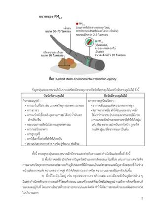 ที่มำ : United States Environmental Protection Agency
ปัญหาฝุ่นละอองขนาดเล็กในประเทศไทยมีสาเหตุมาจากปัจจัยที่ควบคุมได้และปัจจัยควบคุมไม่ได้ ดังนี้
ปัจจัยที่ควบคุมได้ ปัจจัยที่ควบคุมไม่ได้
กิจกรรมมนุษย์ :
• การเผาในที่โล่ง เช่น เผาเศษวัสดุการเกษตร เผาขยะ
• การจราจร
• การเผาไหม้เชื้อเพลิงอุตสาหกรรม ได้แก่ น้ามันเตา
ถ่านหิน ฟืน
• กระบวนการผลิตในโรงงานอุตสาหกรรม
• การก่อสร้างอาคาร
• การสูบบุหรี่
• การใช้เตาปิ้งย่างที่ทาให้เกิดควัน
• สถานประกอบการต่าง ๆ เช่น อู่ซ่อมรถ พ่นสีรถ
สภาพทางอุตุนิยมวิทยา :
• อากาศเย็นและแห้งความกดอากาศสูง
• สภาพอากาศนิ่ง ทาให้ฝุ่นละอองขนาดเล็ก
ไม่แพร่กระจาย ฝุ่นละอองแขวนลอยได้นาน
• กระแสลมพัดผ่านตามธรรมชาติทาให้เกิดฝุ่น
เช่น ดิน ทราย เขม่าควันจากไฟป่า ภูเขาไฟ
ระเบิด ฝุ่นเกลือจากทะเล เป็นต้น
ทั้งนี้ สาเหตุของฝุ่นละอองขนาดเล็กมีความแตกต่างกันตามแหล่งกาเนิดในแต่ละพื้นที่ ดังนี้
1) พื้นที่ภาคเหนือ มักเกิดจากปัญหาไฟป่าและการลักลอบเผาในที่โล่ง เช่น การเผาเศษวัชพืช
การเผาเศษวัสดุทางการเกษตรประกอบกับภูมิประเทศที่มีลักษณะเป็นแอ่งกระทะและมีภูเขาล้อมรอบซึ่งในช่วง
หน้าแล้งอากาศแห้ง ความกดอากาศสูง ทาให้เกิดสภาวะอากาศปิด ความรุนแรงของปัญหาจึงเพิ่มขึ้น
2) พื้นที่ในเมืองใหญ่ เช่น กรุงเทพมหานคร ปริมณฑล และเมืองหลักในภูมิภาคต่าง ๆ
มีแหล่งกาเนิดหลักมาจากรถยนต์ที่วิ่งบนท้องถนน และเครื่องยนต์ที่เผาไหม้ไม่สมบูรณ์ รวมถึงการติดเครื่องยนต์
ขณะจอดอยู่กับที่ โดยเฉพาะในช่วงที่การจราจรหนาแน่นและติดขัด ทาให้เกิดการสะสมตัวของมลพิษทางอากาศ
ในปริมาณมาก
2
 