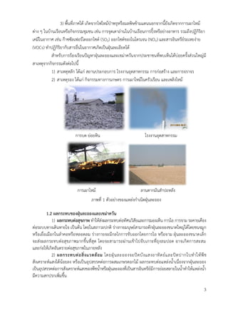 3) พื้นที่ภาคใต้ เกิดจากไฟไหม้ป่าพรุหรือมลพิษข้ามแดนนอกจากนี้ยังเกิดจากการเผาไหม้
ต่าง ๆ ในบ้านเรือนหรือกิจกรรมชุมชน เช่น การจุดเตาถ่านในบ้านเรือนการปิ้งหรือย่างอาหาร รวมถึงปฏิกิริยา
เคมีในอากาศ เช่น ก๊าซซัลเฟอร์ไดออกไซด์ (SO2) ออกไซต์ของไนโตรเจน (NOX) และสารอินทรีย์ระเหยง่าย
(VOCs) ทาปฏิกิริยากับสารอื่นในอากาศเกิดเป็นฝุ่นละเอียดได้
สาหรับการร้องเรียนปัญหาฝุ่นละอองและเขม่าควันจากประชาชนที่พบเห็นได้บ่อยครั้งส่วนใหญ่มี
สาเหตุจากกิจกรรมดังต่อไปนี้
1) สาเหตุหลัก ได้แก่ สถานประกอบการ โรงงานอุตสาหกรรม การก่อสร้าง และการจราจร
2) สาเหตุรอง ได้แก่ กิจกรรมทางการเกษตร การเผาไหม้ในครัวเรือน และเพลิงไหม้
การบด ย่อยหิน โรงงานอุตสาหกรรม
การเผาไหม้ ลานตากมันสาปะหลัง
ภาพที่ 1 ตัวอย่างของแหล่งกาเนิดฝุ่นละออง
1.2 ผลกระทบของฝุ่นละอองและเขม่ำควัน
1) ผลกระทบต่อสุขภำพ ทาให้ส่งผลกระทบต่อทัศนวิสัยและการมองเห็น การไอ การจาม ระคายเคือง
ต่อระบบทางเดินหายใจ เป็นต้น โดยในสภาวะปกติ ร่างกายมนุษย์สามารถดักฝุ่นละอองขนาดใหญ่ได้โดยขนจมูก
หรือเยื่อเมือกในลาคอหรือหลอดลม ร่างกายจะมีกลไกการขับออกโดยการไอ หรือจาม ฝุ่นละอองขนาดเล็ก
จะส่งผลกระทบต่อสุขภาพมากขึ้นที่สุด โดยจะสามารถผ่านเข้าไปจับเกาะที่ถุงลมปอด อาจเกิดการสะสม
และก่อให้เกิดอันตรายต่อสุขภาพในภายหลัง
2) ผลกระทบต่อสิ่งแวดล้อม โดยฝุ่นละอองจะปิดบังแสงอาทิตย์และปิดปากใบทาให้พืช
สังเคราะห์แสงได้น้อยลง หรือเป็นอุปสรรคต่อการผสมเกษรดอกไม้ ผลกระทบต่อแหล่งน้าเนื่องจากฝุ่นละออง
เป็นอุปสรรคต่อการสังเคราะห์แสงของพืชน้าหรือฝุ่นละอองที่เป็นสารอินทรีย์มีการย่อยสลายในน้าทาให้แหล่งน้า
มีความสกปรกเพิ่มขึ้น
3
 