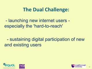 The Dual Challenge:
- launching new internet users -
especially the 'hard-to-reach'
- sustaining digital participation of new
and existing users
10
 