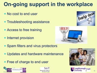 12
On-going support in the workplace
 Troubleshooting assistance
 Access to free training
 Internet provision
 Spam filters and virus protectors
 Updates and hardware maintenance
 Free of charge to end user
 