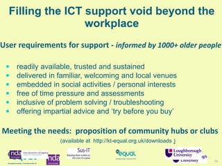 14
Filling the ICT support void beyond the
workplace
 readily available, trusted and sustained
 delivered in familiar, welcoming and local venues
 embedded in social activities / personal interests
 free of time pressure and assessments
 inclusive of problem solving / troubleshooting
 offering impartial advice and ‘try before you buy’
User requirements for support - informed by 1000+ older people
Meeting the needs: proposition of community hubs or clubs
(available at http://kt-equal.org.uk/downloads )
 