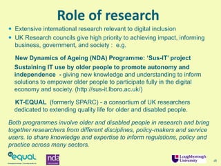 Role of research
18
 Extensive international research relevant to digital inclusion
 UK Research councils give high priority to achieving impact, informing
business, government, and society : e.g.
New Dynamics of Ageing (NDA) Programme: ‘Sus-IT’ project
Sustaining IT use by older people to promote autonomy and
independence - giving new knowledge and understanding to inform
solutions to empower older people to participate fully in the digital
economy and society. (http://sus-it.lboro.ac.uk/)
KT-EQUAL (formerly SPARC) - a consortium of UK researchers
dedicated to extending quality life for older and disabled people.
Both programmes involve older and disabled people in research and bring
together researchers from different disciplines, policy-makers and service
users. to share knowledge and expertise to inform regulations, policy and
practice across many sectors.
 